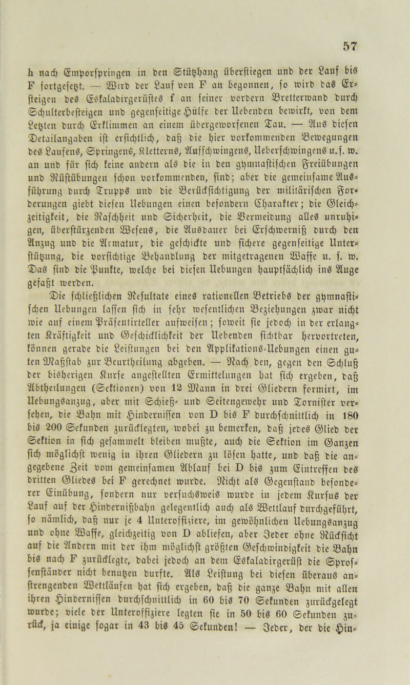 h nad) (Smporfpriugen in ben ©titjjbang überfliegen unb ber Sauf bi« F fortgefegt. — SBirb ber Sauf Don F an begonnen, fo wirb ba« (Sr* fteigen be« ©Sfalabirgerüfte« f an feiner Derbem ©rettermanb burd) ©djulterbefteigen unb gegenfeitige £)ü(fe ber Uebenben beroirft, Don bent Seiten burd) (Srflintmen an einem übergemorfenen £au. — AuS biefen Detailangabcn ift crfid)tlid), baß bie Ijier Dorfommenben Seftegungen be« Saufen«, ©bringen«, SUettern«, Auffdjmingen«, Ueberfdjmingen« u.f. ». an unb für ftdj feine anbern al« bie in ben gt)iunaftifd)en Freiübungen unb 9iüftübungen fdjon Dorfommenben, finb; aber bie gemeinfame Au«* füljrung burd) £rupp8 unb bie 23evüdfid)tigung ber militärifdjen gor* berungen giebt biefen Hebungen einen befonbern (Sbarafter; bie ©leid)* jeitigfeit, bie 9?afd)beit unb ©idjerljeit, bie Sernieibung alle« unrubi* gen, iiberftürjenben SBefeti«, bie AuSbauer bei (Srfdjroerniß burd) ben An$ug unb bie Armatur, bie gefd)icfte unb fiebere gegenfeilige Unter* ftiifcung, bie borjtd)tige 23el)aublung ber mitgetragenen Sßaffe u. f. m. 2>a« finb bie fünfte, meldje bei biefen Hebungen ljauptfäd;lid) in« Auge gefaßt merben. ®ie fd)ließlid)en Üfefultate eine« rationellen betriebe ber gt)mnafti* fd)en Uebungen taffen fid) in fefjr mefentlidjen 23ejiebungen jmar nid)t mie auf einem fßräfentirtefler aufmeifen; fotoeit fie jebod) in ber erlang* ten ßraftigfeit unb @efd)itfüd)feit ber Uebenben fiddbar Ijn’bortrcten, fönnen gerabe bie Seiftungen bei ben Applifatiou«=Uebungen einen gu* ten üftaßftab zur 23eurtbeilung abgeben. — 9iad) ben, gegen ben ©d)luß ber bisherigen Shirfe angefteOten (Ermittelungen bat fid) ergeben, baß Abteilungen (©eftionen) Don 12 9Jfann in brei ©Hebern formirt, im Uebung«anjug, aber mit ©ebieß* unb ©eitengemebr unb Stornifter Der* feben, bie ©apn mit £)inberniffen Don D bi« F burd)fd)nittlid) in 180 bi« 200 ©efunben jurütflegten, mobei ju bemerfen, baß febe« ©lieb ber ©eftion in fid) gefammelt bleiben mußte, aud) bie ©eftton im ©anjen ftd) mögtid)ft toenig in il)ren ©liebem ju löfen batte, unb baß bie an* gegebene 3e't bent gemeinfamen Ablauf bei D bi« jurn (Eintreffen be« britten ©Hebe« bei F gerechnet mürbe. 9Ud)t al« ©egenftanb befonbe* rer Einübung, fonbern nur DerfudjSmeiö mürbe in jebem 5furfu« ber Sauf auf ber £inbernißbabn gelegentlid) aud) al« Söettlauf burd)gefül)rt, fo nätnlid), baß nur je 4 Unteroffiziere, im gemöbnlicben Uebungöanjug unb ebne SBaffe, gleidjjeitig Don D abliefen, aber 3eber ol)ue 9iücffid)t auf bie Anbern mit ber ibm niöglid)ft größten ©efdjminbigfeit bie 23al)n bi« nach F jurürflegte, babei jebod) an bent (Söfaiabirgerüft bie ©prof* fenftänber nid)t benutzen burfte. Al« Seiftung bei biefen überaus an* ftrengenben Settläufen bat fid) ergeben, baß bie ganje 53abn mit allen ihren £inberniffen burd)fd)nitt(id) in 60 bi« 70 ©efunben jumefgefegt aurbe; Diele ber Unteroffijiere legten fie in 50 bi« 60 ©efunben $u* rücf, ja einige fogar in 43 bi« 45 ©efunben 1 — 3eber, ber bie £>in*