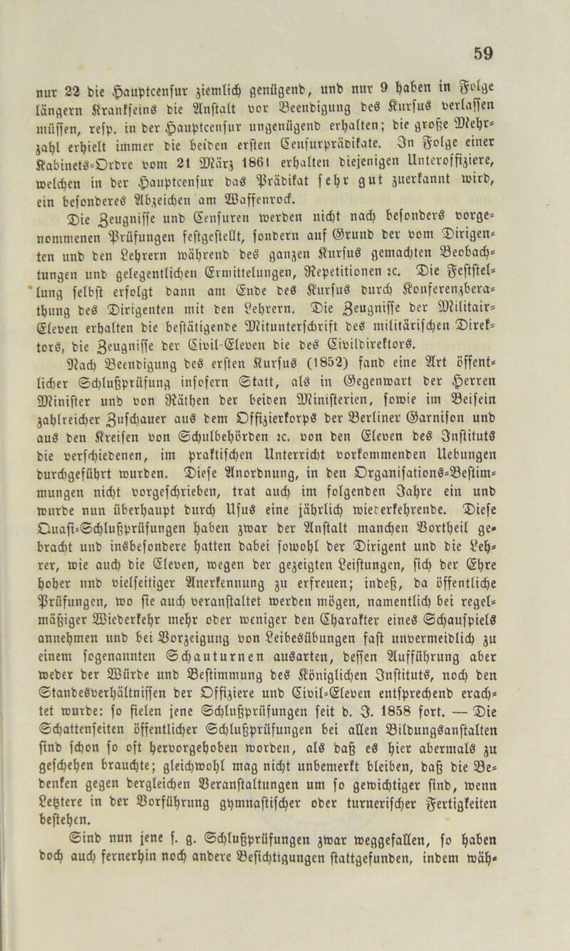 nur 22 bie $auptcenfur jiemlid) genügenb, unb nur 9 ftaben in 5L'^e längern Jlranffeind bte Slnftatt bor Seenbigung bed Äurfuö berlaffen müffen, refp. in ber Jpauptcenfur ungeniigenb erhalten; bie große $Rel)r* aafjl erhielt immer bie beiben erfien Eenfurpräbifate. 3n golge einer Rabinet«*Drbre bcm 21 2Rärj 1861 erhalten biejenigen Unteroffiziere, melden in ber £>auptcenfur bad ^räbifat fe^v gut juerfannt tbirb, ein befonbered Slbjeicbcn am Sßaffenrocf. ®ie 3eugniffe unb Eenfuren merben nicht nach befonberd borgen nommenen Prüfungen feftgefteOt, fonbern auf ©runb ber bom gingen* ten unb ben Sehrern mät)reub bed ganzen Surfud gemad)ten Seebad)* tungen unb gelegentlidjen Ermittelungen, ^Repetitionen :c. Die f5efbfbel=* ’lung felbft erfolgt bann am Enbe bed Rurfud burd) ^onferenjbera* tbung bed Dirigenten mit ben Lehrern. Die 3eugniffe ber SDZilitair= Eieben erhalten bie beftätigenbe ÜRitunterfdirift bed militärifd)en Diref* tord, bie 3euün’ffe Sibil-Eleben bie bed Eibilbireftord. 9?ad) Seenbigung bed erften fturfud (1852) fanb eine 2lrt öffent* lidier ©djlußprüfung infofern ©tatt, ald in ©egenmart ber Herren SDiinifter unb ben SRätben ber beiben ÜRinifterien, femie im Seifein Zahlreicher 3ufd)auer and bern Offijierforpd ber Serlinev ©arnifon unb aud ben Greifen bon ©d)itlbel)örben :c. bon ben Eieben bed Onflitutd bie berfdjiebenen, im praftifd)en Unterrid)t borfommenben Uebungen burdtgeführt mürben. Diefe Slnorbnung, in ben Drganifationd*Seftim* mungen nid)t borgefd)rieben, trat aud) im folgenben 3aljre ein unb mürbe nun überhaupt burd) Ufud eine jährlich miererfehrenbe. Diefe Duaft=©d)lußprüfungen hüben jmar ber 5lnftalt manchen Sortheil ge* bradtt unb indbefonbere h^ten babei fomobl ber Dirigent unb bie Seb* rer, mie aud) bie Eieben, megen ber gezeigten Seiftungen, fid) ber Ehre hoher unb bielfeitiger Slnerfennung ju erfreuen; inbeß, ba öffentliche Prüfungen, mo fte aud) beranftaltet merben mögen, namentlid) bei reget* mäßiger 2öieberfel)r mehr ober meniger ben Ehorafter eined ©d)aufpield annehmen unb bei Sorjeigung bon Seibedübungen faft unbermeiblid) ju einem fogenannten ©d)auturnen audarten, beffen Aufführung aber meber ber SBürbe unb Seftimmung bed $öniglid)en Cfnftitutd, noch ben ©tanbedberl)ältniffen ber Dffijiere unb Eibil-Eleben entfprechenb erad)* tet mürbe: fo fielen jene ©d)lußpriifungen feit b. 3. 1858 fort. — Die ©chattenfeiten öffentlidjer ©djlußprüfungen bei allen Silbungdanftalten ftnb fchon fo oft herborgehoben morben, ald baß ed hie* abermald ju gefd)ef)en brauchte; gleichmohl mag nicht unbemerft bleiben, baß bie Se* benfen gegen bergleidjen Seranftaltungen um fo gemidjtiger finb, menn festere in ber Sorführung gpmnaftifcher ober turnerifdjer ^ertigfeiten beftehen. ©inb nun jene f. g. ©cf)tußprüfungen jmar meggefatlen, fo ha&en hoch auch fernerhin noch anbere Sefid)tigungcn fkttgefunben, inbeni mäh«
