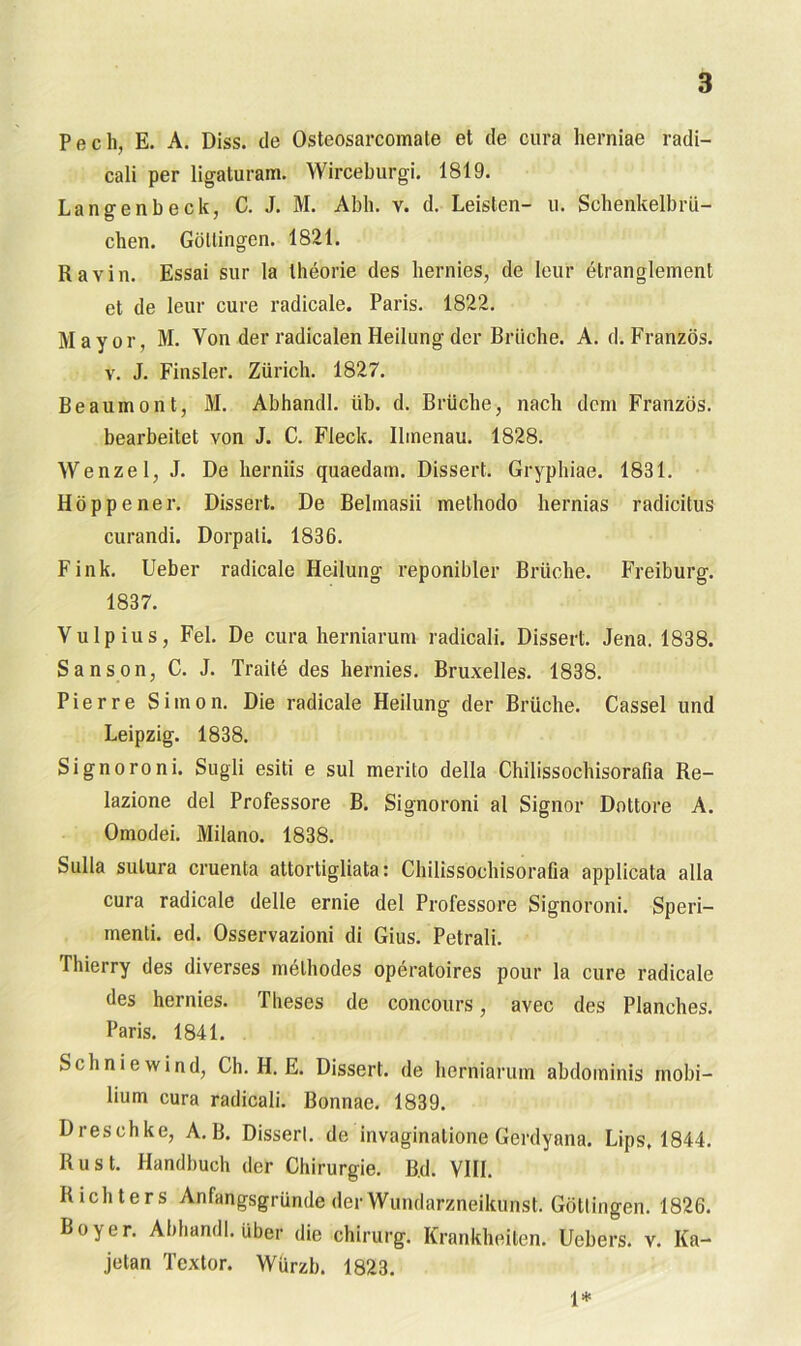 Pech, E. A. Diss. de Osteosarcomate et de cura herniae radi- cali per ligaturam. Wirceburgi. 1819. Langenbeck, C. J. M. Abh. v. d. Leisten- n. Schenkelbrü- chen. Güttingen. 1821. Ravin. Essai sur la theorie des hernies, de leur etranglement et de leur eure radicale. Paris. 1822. Mayor, M. Von der radicalenHeilung der Brüche. A. d. Franzos, v. J. Finsler. Zürich. 1827. Beauinont, M. Abhandl. üb. d. Brüche, nach dem Franzos, bearbeitet von J. C. Fleck. Ilmenau. 1828. Wenzel, J. De herniis quaedam. Dissert. Gryphiae. 1831. Höppener. Dissert. De Bebnasii methodo hernias radicitus curandi. Dorpati. 1836. Fink. Ueber radicale Heilung reponibler Brüche. Freiburg. 1837. Vulpius, Fel. De cura herniarum radicali. Dissert. Jena. 1838. Sanson, C. J. Traite des hernies. Bruxelles. 1838. Pierre Simon. Die radicale Heilung der Brüche. Cassel und Leipzig. 1838. Signoroni. Sugli esiti e sul merito della Chilissochisorafia Re- lazione del Professore B. Signoroni al Signor Dottore A. Omodei. Milano. 1838. Sulla sutura cruenta attortigliata: Chilissochisorafia applicata alla cura radicale delle ernie del Professoi’e Signoroni. Speri- menli. ed. Osservazioni di Gius. Petrali. Thierry des diverses inethodes operatoires pour la eure radicale des hernies. Theses de concours, avec des Planches. Paris. 1841. Sch nie wind, Ch. H. E. Dissert. de herniarum abdominis rnobi- liunr cura radicali. Bonnae. 1839. Dreschke, A.B. Disserl. de invaginalione Gerdyana. Lips. 1844. Rust. Handbuch der Chirurgie. Bd. VIII. Richters Anfangsgründe der Wundarzneikunst. Güttingen. 1826. Boy er. Abhandl. über die Chirurg. Krankheiten. Uebers. v. Ka- jetan Textor. Würzb. 1823. 1*