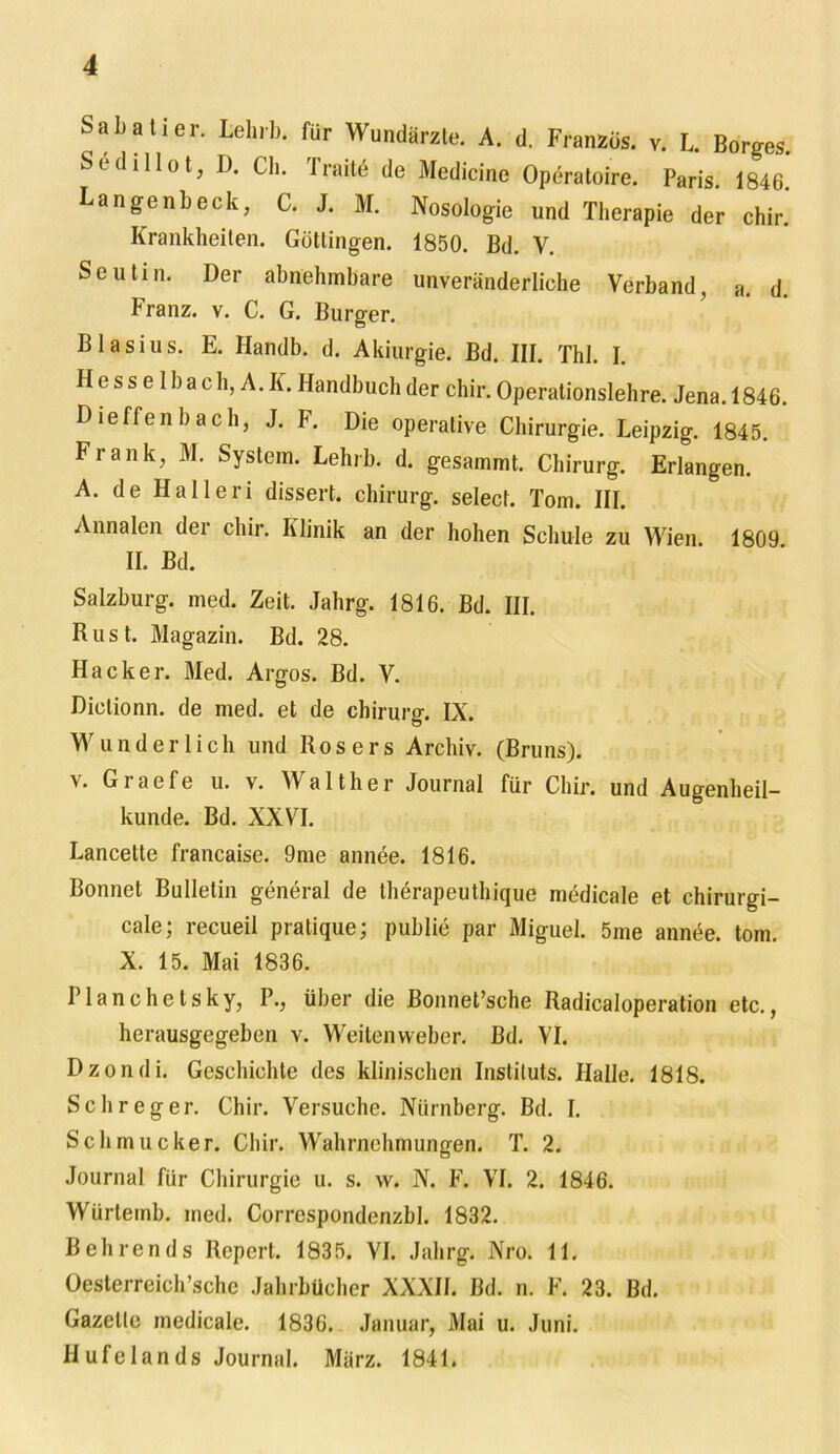 Sah all er. Lehrb. für Wundärzte. A. d. Französ. v. L. Borges. Sedillot, D. Ch. Traite de Medicine Operatoire. Paris 1846 Langenbeck, C. J. M. Nosologie und Therapie der chir.’ Krankheiten. Götlingen. 1850. Bd. V. Seutin. Der abnehmbare unveränderliche Verband, a. d. Franz, v. C. G. Burger. Blasius. E. Handb. d. Akiurgie. Bd. III. Thl. I. Hesselbach, A.K. Handbuch der chir. Operationslehre. Jena. 1846. Dieffenbach, J. F. Die operative Chirurgie. Leipzig. 1845. Frank, M. System. Lehrb. d. gesammt. Chirurg. Erlangen. A. de Halleri dissert. Chirurg, select. Tom. III. Annalen der chir. Klinik an der hohen Schule zu Wien. 1809 II. Bd. Salzburg, med. Zeit. Jahrg. 1816. Bd. III. Rust. Magazin. Bd. 28. Hacker. Med. Argos. Bd. V. Diclionn. de med. et de Chirurg. IX. Wunderlich und Ros ers Archiv. (Bruns), v. Graefe u. v. Walther Journal für Chir. und Augenheil- kunde. Bd. XXVI. Lancette francaise. 9me annee. 1816. Bonnet Bulletin general de therapeuthique medicale et chirurgi- cale; recueil pratique; publie par Miguel. 5me annee. torn. X. 15. Mai 1836. Plan che tsky, P., über die Bonnet’sche Radicaloperation etc., herausgegeben v. Weitenvveber. Bd. VI. Dzondi. Geschichte des klinischen Instituts. Halle. 1818. Sch reg er. Chir. Versuche. Nürnberg. Bd. I. Schmucker. Chir. Wahrnehmungen. T. 2. Journal für Chirurgie u. s. w. N. F. VI. 2. 1846. Wiirleinb. ined. Correspondenzbl. 1832. Behrends Rcpert. 1835. VI. Jahrg. Nro. 11. Oesterreich’sche Jahrbücher XXXII. Bd. n. F. 23. Bd. Gazette medicale. 1836. Januar, Mai u. Juni. Hufelands Journal. März. 1841.