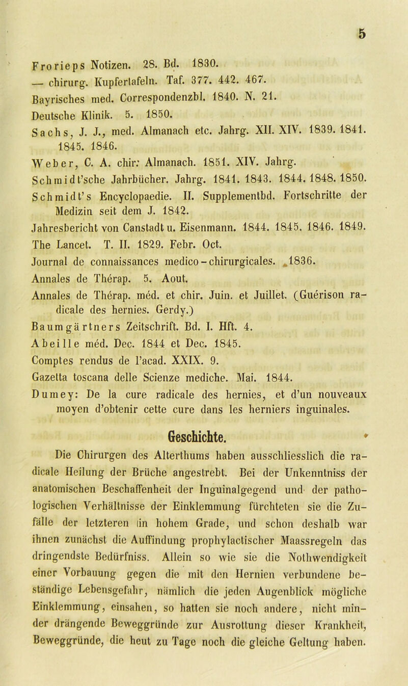 Frorieps Notizen. 28. Bd. 1830. — chirurg. Kupfertafeln. Taf. 377. 442. 46/. Bayrisches med. Correspondenzbl. 1840. N. 21. Deutsche Klinik. 5. 1850. Sachs, J. J., med. Almanach etc. Jahrg. XII. XIV. 1839. 1841. 1845. 1846. Weber, C. A. chir: Almanach. 1851. XIV. Jahrg. Schmidt’sche Jahrbücher. Jahrg. 1841. 1843. 1844.1848.1850. Schmidt’s Encyclopaedie. II. Supplementbd. Fortschritte der Medizin seit dem J. 1842. Jahresbericht von Canstadt u. Eisenmann. 1844. 1845. 1846. 1849. The Lancet. T. II. 1829. Febr. Oct. Journal de connaissances medico -chirurgicales. 1836. Annales de Therap. 5. Aout. Annales de Therap. med. et chir. Juin. et Juillet. (Guerison ra- dicale des hernies. Gerdy.) Baumgärtners Zeitschrift. Bd. I. Hft. 4. A bei Ile med. Dec. 1844 et Dec. 1845. Comptes rendus de l’acad. XXIX. 9. Gazetta toscana delle Scienze mediche. Mai. 1844. Dumey: De la eure radicale des hernies, et d’un nouveaux moyen d’obtenir cette eure dans les herniers inguinales. Geschichte. Die Chirurgen des Alterthums haben ausschliesslich die ra- dicale Heilung der Brüche angestrebt. Bei der Unkenntniss der anatomischen Beschaffenheit der Inguinalgegend und der patho- logischen Verhältnisse der Einklemmung fürchteten sie die Zu- fälle der letzteren lin hohem Grade, und schon deshalb war ihnen zunächst die Auffindung prophylactischer Maassregeln das dringendste Bedürfniss. Allein so wie sie die Nolhwendigkeit einer Vorbauung gegen die mit den Hernien verbundene be- ständige Lebensgefahr, nämlich die jeden Augenblick mögliche Einklemmung, einsahen, so hatten sie noch andere, nicht min- der drängende Beweggründe zur Ausrottung dieser Krankheit, Beweggründe, die heut zu Tage noch die gleiche Geltung haben.