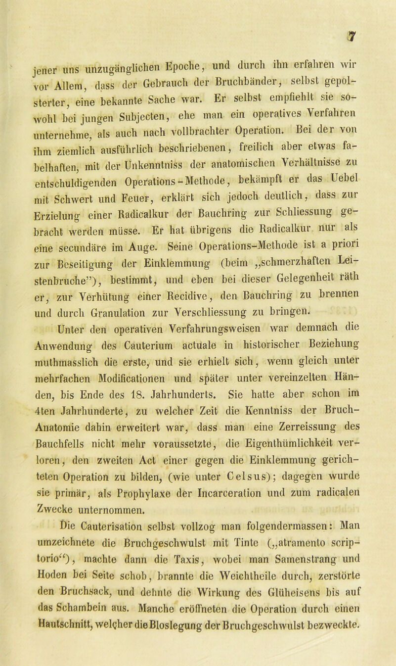 jener uns unzugänglichen Epoche, und durch ihn erfalnen wii vor Allem, dass der Gebrauch der Bruchbänder, selbst gepol- sterter, eine bekannte Sache war. Er selbst empfiehlt sie so- wohl bei jungen Subjecten, ehe man ein operatives Verfahren unternehme, als auch nach vollbrachter Operation. Bei der von ihm ziemlich ausführlich beschriebenen, freilich aber etwas fa- belhaften, mit der Unkenntniss der anatomischen Verhältnisse zu entschuldigenden Operation - Methode, bekämpft er das Uebel mit Schwert und Feuer, erklärt sich jedoch deutlich, dass zur Erzielung einer Radicalkur der Bauchring zur Schliessung ge- bracht werden müsse. Er hat übrigens die Radicalkur nur als eine secundäre im Auge. Seine Operations-Methode ist a piioii zur Beseitigung der Einklemmung (beim „schmerzhaften Lei- stenbruche”), bestimmt, und eben bei dieser Gelegenheit räth er, zur Verhütung einer Recidive, den Bauchring zu brennen und durch Granulation zur Verschliessung zu bringen. Unter den operativen Verfahrungsweisen war demnach die Anwendung des Cauterium actuale in historischer Beziehung inuthmasslich die erste, und sie erhielt sich, wenn gleich unter mehrfachen Modificationen und später unter vereinzelten Hän- den, bis Ende des 18. Jahrhunderts. Sie hatte aber schon im 4ten Jahrhunderte, zu welcher Zeit die Kenntniss der Bruch- Anatomie dahin erweitert war, dass man eine Zerreissung des Bauchfells nicht mehr voraussetzte, die Eigenthiimlichkeit ver- loren, den zweiten Act einer gegen die Einklemmung gerich- teten Operation zu bilden, (wie unter Celsus); dagegen wurde sie primär, als Prophylaxe der Incarceralion und zum radicalen Zwecke unternommen. Die Cauterisation selbst vollzog man folgendermassen: Man umzeichnete die ßruchgeschwulst mit Tinte („atramento serip- torio“)> machte dann die Taxis, wobei man Samenstrang und Hoden bei Seite schob, brannte die Weichlheile durch, zerstörte den Bruchsack, und dehnte die Wirkung des Glüheisens bis auf das Schambein aus. Manche eröfl'netcn die Operation durch einen Hautschnitt, welcher die Bioslegung der Bruchgeschwulst bezweckte.