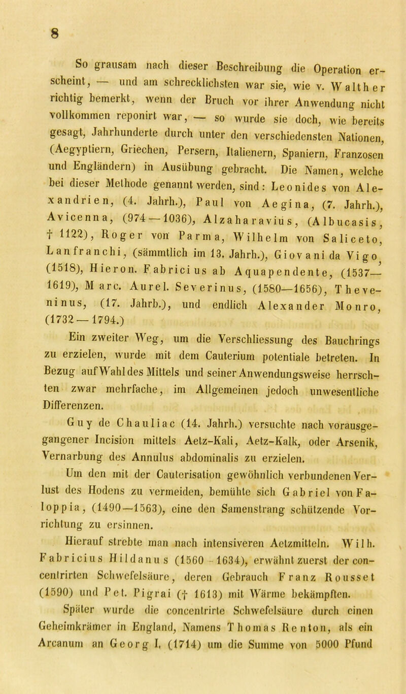 So grausam nach dieser Beschreibung die Operation er- scheint, und am schrecklichsten war sie, wie v. Walther richtig bemerkt, wenn der Bruch vor ihrer Anwendung nicht vollkommen reponirt war, — so wurde sie doch, wie bereits gesagt, Jahi hunderte durch unter den verschiedensten Nationen, (Aegyptiein, Giiechen, Persern, Italienern, Spaniern, Franzosen und Engländern) in Ausübung gebracht. Die Namen, welche bei dieser Methode genannt werden, sind: Leonides von Ale- xandrien, (4. Jahrh.), Paul von Aegina, (7. Jahrh.), Avicenna, (974 — 1036), Alzaha raviu s, (Albucasis’ t 1122), Roger von Parma, Wilhelm von Saliceto, Lanfranchi, (sämmtlich im 13. Jahrh.), Giovani da Vigo (1518), Hieron. Fabricius ab Aquapendente, (1537— 1619), M arc. Aurel. Severinus, (1580—1656), Theve- ninus, (17. Jahrb.), und endlich Alexander Monro, (1732— 1794.) Ein zweiter Weg, um die Yerschliessung des Bauchrings zu erzielen, wurde mit dem Cauterium potentiale betreten. In Bezug auf YV ahl des Mittels und seiner Anwendungsweise herrsch- ten zwar mehrfache, im Allgemeinen jedoch unwesentliche Differenzen. Guy de Chauliac (14. Jahrh.) versuchte nach vorausge- gangener Incision mittels Aetz-Kali, Aetz-Kalk, oder Arsenik, Vernarbung des Annulus abdominalis zu erzielen. Um den mit der Caulerisation gewöhnlich verbundenen Ver- lust des Hodens zu vermeiden, bemühte sich Gabriel von Fa- loppia, (1490—1563), eine den Samenstrang schützende Vor- richtung zu ersinnen. Hierauf strebte inan nach intensiveren Aelzmitteln. W i 1 h. Fabricius Hildanus (1560 - 1634), erwähnt zuerst der con- cenlrirten Schwefelsäure, deren Gebrauch Franz Rousset (1590) und Pet. Pigrai (f 1613) mit Wärme bekämpften. Später wurde die concenlrirte Schwefelsäure durch einen Geheimkrämer in England, Namens Thomas Renton, als ein Arcanum an Georg I, (1714) um die Summe von 5000 Pfund