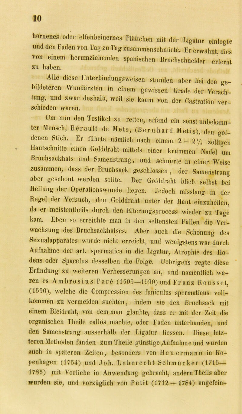 hornenes oder elfenbeinernes Plättchen mit der Ligatur einlegte und den Faden von Tag zu Tag zusammenschnürte. Er erwähnt, dies von einem herumziehenden spanischen Bruchschneider erlernt zu haben. Alle diese Unterbindungsweisen stunden aber bei den ge- bildeteren Wundärzten in einem gewissen Grade der Verach- tung, und zwar deshalb, weil sie kaum von der Castration ver- schieden waren. Um nun den lestikel zu reiten, erfand ein sonst unbekann- ter Mensch, Berault de Mets, (Bernhard Metis), den gol- denen Stich. Er führte nämlich nach einem 2 — 2% zollio-en Hautschnitte einen Golddraht mittels einer krummen Nadel um Bruchsackhals und Samenstrang, und schnürte in einer Weise zusammen, dass der Bruchsack geschlossen, der Samenstrang aber geschont werden sollte. Der Golddraht blieb selbst bei Heilung der Operalionswunde liegen. Jedoch misslang in der Regel der Versuch, den Golddraht unter der Haut einzuheilen, da er meistentheils durch den Eilerungsprocess wieder zu Tage kam. Eben so erreichte man in den seltensten Fällen die Ver- wachsung des Bruchsackhalses. Aber auch die Schonung des Sexualapparates wurde nicht erreicht, und wenigstens war durch Aufnahme der art. spermatica in die Ligatur, Atrophie des Ho- dens oder Spacelus desselben die Folge. Uebrigens regte diese ' Erfindung zu weiteren Verbesserungen an, und namentlich wa- ren es Ambrosius Pa re (1509—1590) und Franz Rousset, (1590), welche die Compression des funiculus spermaticus voll- kommen zu vermeiden suchten, indem sie den Bruchsack mit einem Bleidraht, von dem man glaubte, dass er mit der Zeit die organischen Theile callös machte, oder Faden unterbanden, und den Samenstrang ausserhalb der Ligatur Hessen. Diese letz- teren Methoden fanden zum Theile günstige Aufnahme und wurden auch in späteren Zeilen, besonders von Heuermann in Ko- penhagen (1754) und Joh. Leberecht Schmucker (1715— 1785) mit Vorliebe in Anwendung gebracht, andern Theils aber wurden sie, und vorzüglich von Petit (1712—1784) angefein-