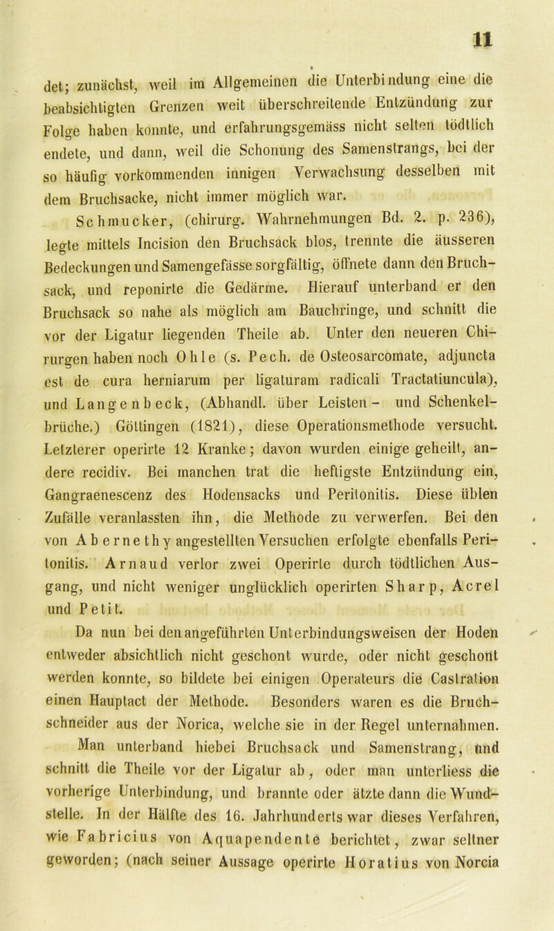 ■ det; zunächst, weil im Allgemeinen die Unterbindung eine die beabsichtigten Grenzen weit überschreitende Entzündung zui Folge haben konnte, und erfahrungsgemäss nicht selten tödtlich endete, und dann, weil die Schonung des Samenslrangs, bei der so häufig vorkommenden innigen Verwachsung desselben mit dem Bruchsacke, nicht immer möglich war. Schmucker, (chirurg. Wahrnehmungen Bd. 2. p. 236), legte mittels Incision den Bruchsack blos, trennte die äusseren Bedeckungen und Samengefässe sorgfältig, öffnete dann den Bruch- sack, und reponirte die Gedärme. Hierauf unterband er den Bruchsack so nahe als möglich am Bauchringe, und schnitt die vor der Ligatur liegenden Theile ab. Unter den neueren Chi- rurgen haben noch Ohle (s. Pech, de Osteosarcomate, adjuncta est de cura herniarum per ligaluram radicali Tractaliuncula), und Langenbeck, (Abhandl. über Leisten- und Schenkel- brüche.) Göttingen (1821), diese Operationsmethode versucht. Letzterer operirte 12 Kranke; davon wurden einige geheilt, an- dere recidiv. Bei manchen trat die heftigste Entzündung ein, Gangraenescenz des Hodensacks und Peritonitis. Diese üblen Zufälle veranlassten ihn, die Methode zu verwerfen. Bei den von A b e me thy angestellten Versuchen erfolgte ebenfalls Peri- tonitis. Arnaud verlor zwei Operirte durch tödtlichen Aus- gang, und nicht weniger unglücklich operirten Sharp, Acrel und Petit. Da nun bei den angeführten Unterbindungsweisen der Hoden entweder absichtlich nicht geschont wurde, oder nicht geschont werden konnte, so bildete bei einigen Operateurs die Caslration einen Hauplact der Methode. Besonders waren es die Bruch- schneider aus der Norica, welche sie in der Regel unternahmen. Man unterband hiebei Bruchsack und Samenstrang, und schnitt die Theile vor der Ligatur ab, oder man unterliess die vorherige Unterbindung, und brannte oder ätzte dann die Wund- stelle. In der Hälfte des 16. Jahrhunderts war dieses Verfahren, wie Fabricius von Aquapendente berichtet, zwar seltner geworden; (nach seiner Aussage operirte Horatius von Norcia