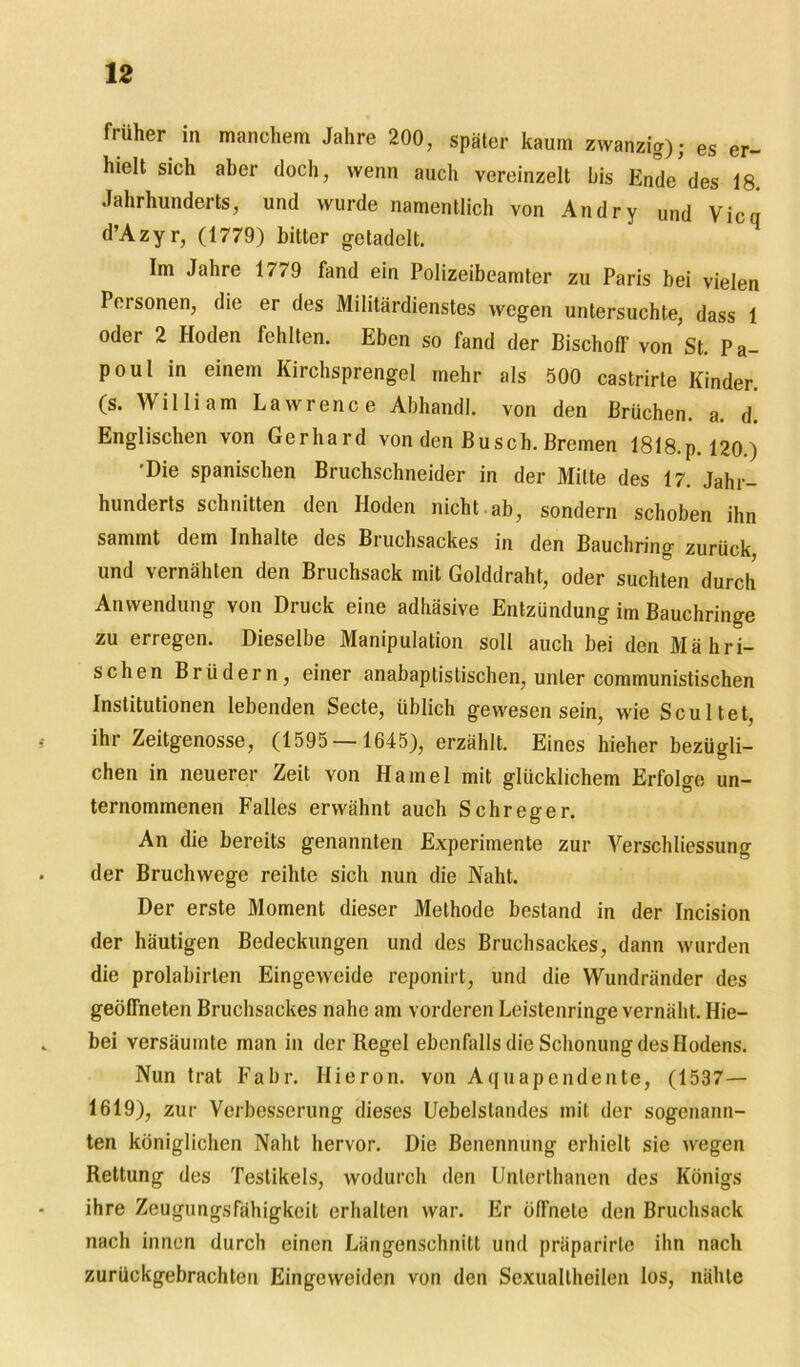 früher in manchem Jahre 200, später kaum zwanzig); es er- hielt sich aber doch, wenn auch vereinzelt bis Ende'des 18. Jahrhunderts, und wurde namentlich von Andry und Vicq d’Azyr, (1779) bitter getadelt. Im Jahre 1779 fand ein Polizeibeamter zu Paris bei vielen Personen, die er des Militärdienstes wegen untersuchte, dass 1 oder 2 Hoden fehlten. Eben so fand der Bischoff von St. Pa- poul in einem Kirchsprengel mehr als 500 castrirte Kinder, (s. William Lawrence Abhandl. von den Brüchen, a. d. Englischen von Gerhard von den Busch. Bremen 1818.p. 120 ) •Die spanischen Bruchschneider in der Mitte des 17. Jahr- hunderts schnitten den Hoden nicht ab, sondern schoben ihn sammt dem Inhalte des Bruchsackes in den Bauchring zurück, und vernähten den Bruchsack mit Golddraht, oder suchten durch Anwendung von Druck eine adhäsive Entzündung im Bauchringe zu erregen. Dieselbe Manipulation soll auch bei den Mähri- schen Brüdern, einer anabaptistischen, unter communistischen Institutionen lebenden Secte, üblich gewesen sein, wie Scultet, ihr Zeitgenosse, (1595— 1645), erzählt. Eines hieher bezügli- chen in neuerer Zeit von Hamei mit glücklichem Erfolge un- ternommenen Falles erwähnt auch Schreger. An die bereits genannten Experimente zur Verschliessung der Bruchwege reihte sich nun die Naht. Der erste Moment dieser Methode bestand in der Incision der häutigen Bedeckungen und des Bruchsackes, dann wurden die prolabirlen Eingeweide reponirt, und die Wundränder des geöffneten Bruchsackes nahe am vorderen Leistenringe vernäht. Hie- bei versäumte man in der Regel ebenfalls die Schonung des Hodens. Nun trat Fahr. Hieron. von Aquapendente, (1537— 1619), zur Verbesserung dieses Uebelstandes mit der sogenann- ten königlichen Naht hervor. Die Benennung erhielt sie wegen Rettung des Testikels, wodurch den Unlerthanen des Königs ihre Zeugungsfähigkeit erhalten war. Er öffnete den Bruchsack nach innen durch einen Längenschnitt und präparirte ihn nach zurückgebrachten Eingeweiden von den Sexualtheilen los, nähte
