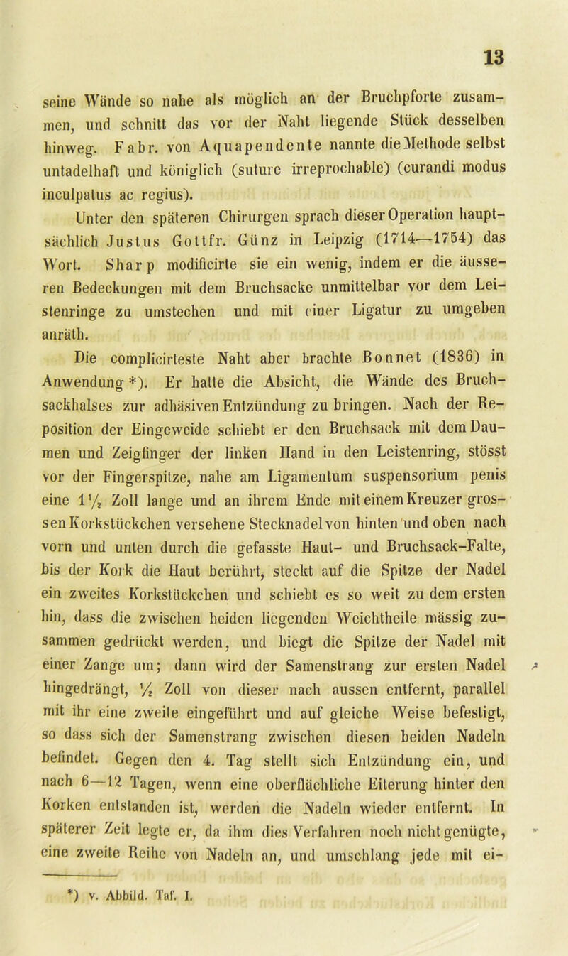 seine Wände so nahe als möglich an der Bruchpforte zusam- men, und schnitt das vor der Naht liegende Stück desselben hinweg. Fahr, von Aguapendente nannte die Methode selbst untadelhaft und königlich (suture irreprochable) (curandi modus inculpatus ac regius). Unter den späteren Chirurgen sprach dieser Operation haupt- sächlich Justus Goltfr. Giinz in Leipzig (1714'—1754) das Wort. Sharp modificirle sie ein wenig, indem er die äusse- ren Bedeckungen mit dem Bruchsacke unmittelbar vor dem Lei- stenringe zu umstechen und mit einer Ligatur zu umgeben anräth. Die complicirteste Naht aber brachte Bonnet (1836) in Anwendung *). Er halte die Absicht, die Wände des Bruch- sackhalses zur adhäsiven Entzündung zu bringen. Nach der Re- position der Eingeweide schiebt er den Bruchsack mit dem Dau- men und Zeigfinger der linken Hand in den Leistenring, stösst vor der Fingerspitze, nahe am Ligamentum Suspensorium penis eine 1'/, Zoll lange und an ihrem Ende mit einem Kreuzer gros- sen Korkstückchen versehene Stecknadel von hinten und oben nach vorn und unten durch die gefasste Haut- und Bruchsack-Falte, bis der Kork die Haut berührt, steckt auf die Spitze der Nadel ein zweites Korkstückchen und schiebt es so weit zu dem ersten hin, dass die zwischen beiden liegenden Weichtheile mässig zu- sammen gedrückt werden, und biegt die Spitze der Nadel mit einer Zange um; dann wird der Samenstrang zur ersten Nadel ; hingedrängt, '/ Zoll von dieser nach aussen entfernt, parallel mit ihr eine zweite eingeführt und auf gleiche Weise befestigt, so dass sich der Samenstrang zwischen diesen beiden Nadeln befindet. Gegen den 4. Tag stellt sich Entzündung ein, und nach 6—12 Tagen, wenn eine oberflächliche Eiterung hinter den Korken entstanden ist, werden die Nadeln wieder entfernt. In späterer Zeit legte er, da ihm dies Verfahren noch nicht genügte, eine zweite Reihe von Nadeln an, und umschlang jede mit ei- *) v. Abbild. Taf. I.