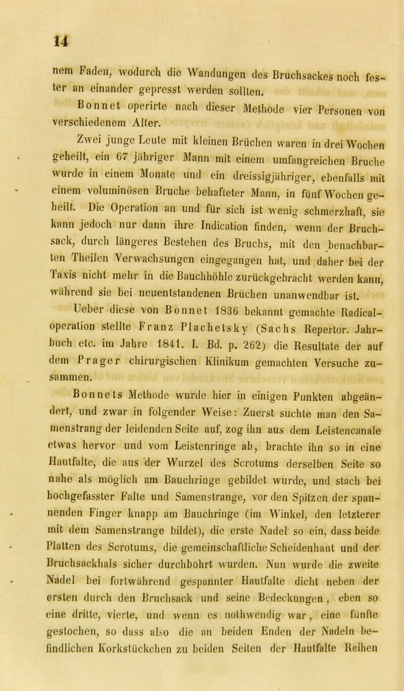 nem Faden, wodurch die Wandungen des Bruchsackes noch fes- ter an einander gepresst werden sollten. Bonnet operirte nach dieser Methode vier Personen von verschiedenem Alter. Zwei junge Leute mit kleinen Brüchen waren in drei Wochen geheilt, ein 6/ jähriger Mann mit einem umfangreichen Bruche wurde in einem Monate und ein dreissigjähriger, ebenfalls mit einem voluminösen Bruche behafteter Mann, in fünf Wochen ge- heilt. Die Operation an und für sich ist wenig schmerzhaft, sie kann jedoch nur dann ihre Indication finden, wenn der Bruch- sack, durch längei es Bestehen des Bruchs, mit den benachbar- ten Theilen Verwachsungen eingegangen hat, und daher bei der laxis nicht mehr in die Bauchhöhle zurückgebracht werden kann, während sie bei neuentstandenen Brüchen unanwendbar ist. Ueber diese von Bonnet 1836 bekannt gemachte Radical- opeiation stellte Franz Plachetsky (Sachs Repertor. Jahr- buch etc. im Jahre 1841. I. Bd. p. 262) die Resultate der auf dem Prager chirurgischen Klinikum gemachten Versuche zu- sammen. Bonnets Methode wurde hier in einigen Punkten abgeän- dert, und zwar in folgender Weise: Zuerst suchte man den Sa- menstrang der leidenden Seite auf, zog ihn aus dem Leistencanale etwas hervor und vom Leistenringe ab, brachte ihn so in eine Hautfalte, die aus der Wurzel des Scrolums derselben Seite so nahe als möglich am Bauchringe gebildet wurde, und stach bei hochgefassler Falte und Samenstrange, vor den Spitzen der span- nenden Finger knapp am Bauchringe (im Winkel, den letzterer mit dem Samenstrange bildet), die erste Nadel so ein, dass beide Platten des Scrotums, die gemeinschaftliche Scheidenhaut und der Bruchsackhals sicher durchbohrt wurden. Nun wurde die zweite Nadel bei fortwährend gespannter Haulfalte dicht neben der ersten durch den Bruchsack und seine Bedeckungen , eben so eine dritte, vierte, und wenn cs nothwendig war, eine fünfte gestochen, so dass also die an beiden Enden der Nadeln be- findlichen Korkslückchen zu beiden Seiten der Haulfalte Reihen