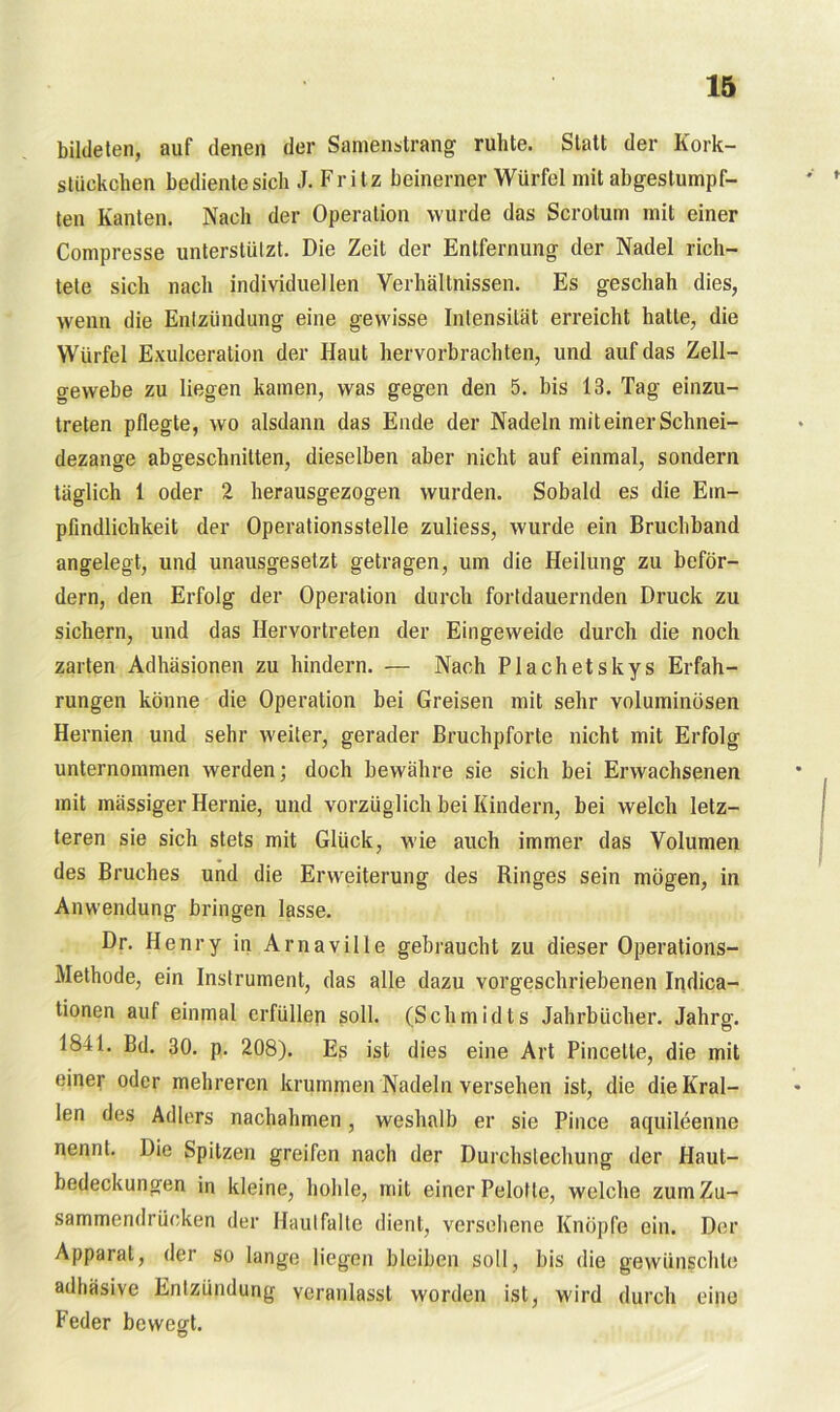 bildeten, auf denen der Samenstrang ruhte. Statt der Kork- stückchen bediente sich J. Fritz beinerner Würfel mit abgestumpf- ten Kanten. Nach der Operation wurde das Scrotum mit einer Compresse unterstützt. Die Zeit der Entfernung der Nadel rich- tete sich nach individuellen Verhältnissen. Es geschah dies, wenn die Entzündung eine gewisse Intensität erreicht hatte, die Würfel Exulceration der Haut hervorbrachten, und auf das Zell- gewebe zu liegen kamen, was gegen den 5. bis 13. Tag einzu- treten pflegte, wo alsdann das Ende der Nadeln mit einer Schnei- dezange abgeschnitten, dieselben aber nicht auf einmal, sondern täglich 1 oder 2 herausgezogen wurden. Sobald es die Em- pfindlichkeit der Operationsstelle zuliess, wurde ein Bruchband angelegt, und unausgesetzt getragen, um die Heilung zu beför- dern, den Erfolg der Operation durch fortdauernden Druck zu sichern, und das Hervortreten der Eingeweide durch die noch zarten Adhäsionen zu hindern. — Nach Plachetskys Erfah- rungen könne die Operation bei Greisen mit sehr voluminösen Hernien und sehr weiter, gerader Bruchpforte nicht mit Erfolg unternommen werden; doch bewähre sie sich bei Erwachsenen mit mässiger Hernie, und vorzüglich bei Kindern, bei welch letz- teren sie sich stets mit Glück, w'ie auch immer das Volumen des Bruches und die Erweiterung des Ringes sein mögen, in Anwendung bringen lasse. Dr. Henry in Arnaville gebraucht zu dieser Operations- Methode, ein Instrument, das alle dazu vorgeschriebenen Indica- tionen auf einmal erfüllen soll. (Schmidts Jahrbücher. Jahrg. 1841. Bd. 30. p. 208). Es ist dies eine Art Pincetle, die mit einer oder mehreren krummen Nadeln versehen ist, die die Kral- len des Adlers nachahmen, weshalb er sie Pince aqujleenne nennt. Die Spitzen greifen nach der Durchstechung der Haut- bedeckungen in kleine, hohle, mit einer Pelolte, welche zum Zu- sammendrücken der Haulfalte dient, versehene Knöpfe ein. Der Apparat, der so lange liegen bleiben soll, bis die gewünschte adhäsive Entzündung veranlasst worden ist, wird durch eine Feder bewert.