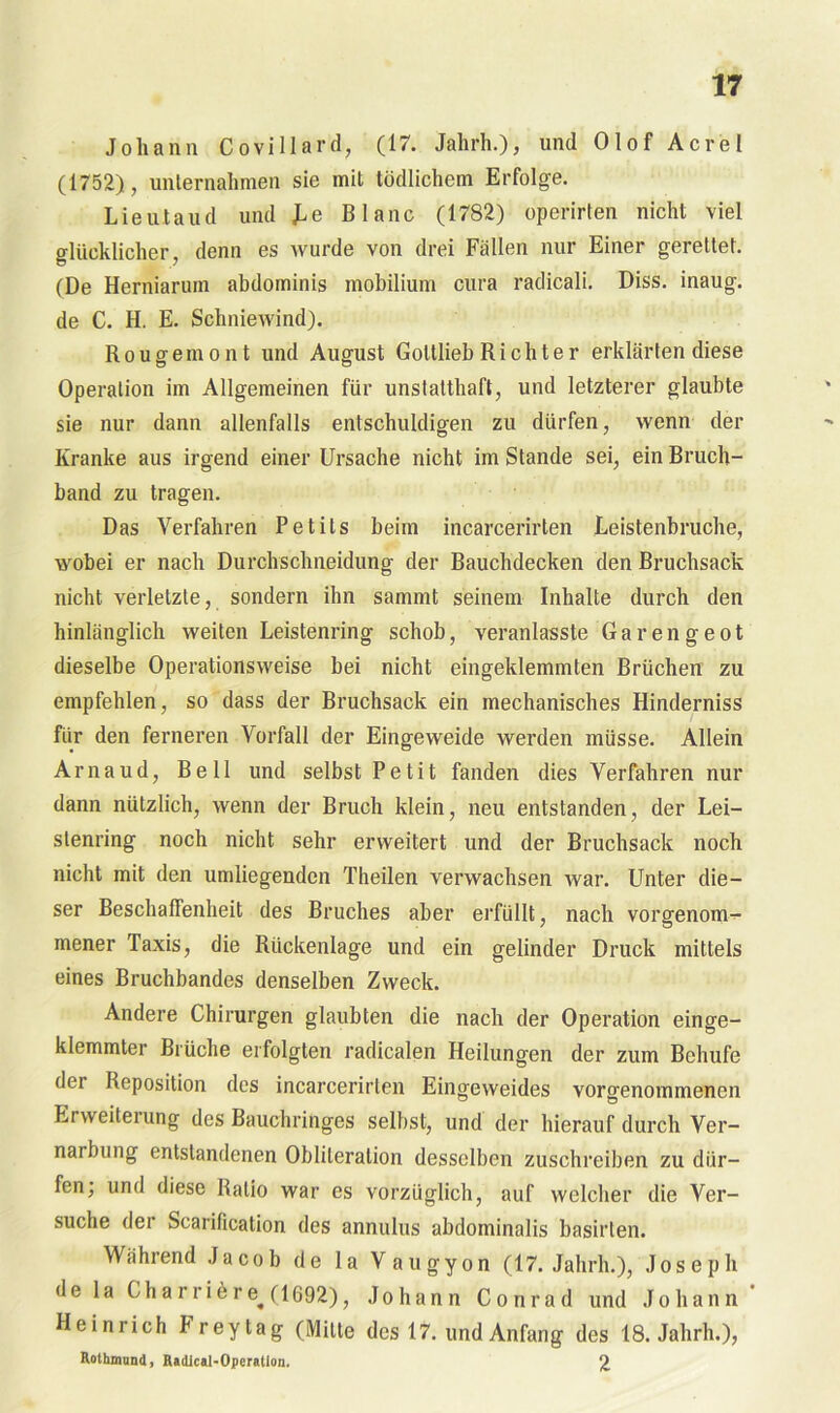 Johann Covillard, (17. Jahrh.), und Olof Acrel (1752), unternahmen sie mit tödlichem Erfolge. Lieutaud und Le Blanc (1782) operirten nicht viel glücklicher, denn es wurde von drei Fällen nur Einer gerettet. (De Herniarum abdominis mobilium cura radicali. Diss. inaug. de C. H. E. Schniewind). Rougemont und August Gottlieb Richter erklärten diese Operation im Allgemeinen für unstatthaft, und letzterer glaubte sie nur dann allenfalls entschuldigen zu dürfen, wenn der Kranke aus irgend einer Ursache nicht im Stande sei, ein Bruch- band zu tragen. Das Verfahren Petils beim incarcerirten Leistenbruche, wobei er nach Durchschneidung der Bauchdecken den Bruchsack nicht verletzte, sondern ihn sanimt seinem Inhalte durch den hinlänglich weiten Leistenring schob, veranlasste Garengeot dieselbe Operationsweise bei nicht eingeklemmten Brüchen zu empfehlen, so dass der Bruchsack ein mechanisches Hinderniss für den ferneren Vorfall der Eingeweide werden müsse. Allein Arnaud, Bell und selbst Petit fanden dies Verfahren nur dann nützlich, wenn der Bruch klein, neu entstanden, der Lei- slenring noch nicht sehr erweitert und der Bruchsack noch nicht mit den umliegenden Theilen verwachsen war. Unter die- ser Beschaffenheit des Bruches aber erfüllt, nach vorgenom-^- mener Taxis, die Rückenlage und ein gelinder Druck mittels eines Bruchbandes denselben Zweck. Andere Chirurgen glaubten die nach der Operation einge- klemmter Brüche erfolgten radicalen Heilungen der zum Behufe der Reposition des incarcerirten Eingeweides voro-enommenen Erweiterung des Bauchringes selbst, und der hierauf durch Ver- narbung entstandenen Obliteration desselben zuschreiben zu dür- fen; und diese Ratio war es vorzüglich, auf welcher die Ver- suche der Scarification des annulus abdominalis basirten. Während Jacob de la Vaugyon (17. Jahrh.), Joseph de la Charribre^(1692), Johann Conrad und Johann ' Heinrich Frey tag (Milte des 17. und Anfang des 18. Jahrh.), Rothmund, Radical-Operatiou. 2