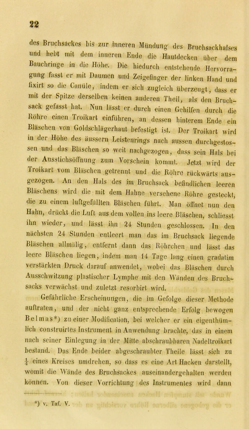 (es Bruchsackes bis zur inneren Mündung des Bruchsackhalses und hebt mit dem inneren Ende die Hautdecken über dem Bauchringe in die Höhe. Die hiedurch entstehende Hervorra- gung fasst er mit Daumen und Zeigefinger der linken Hand und fixirt so die Cantile, indem er sich zugleich überzeugt, dass er mit der Spitze derselben keinen anderen Theil, als den Bruch- sack gefasst hat. Nun lasst er durch einen Gehilfen durch die Bohre einen Troikart einführen, an dessen hinterem Ende ein Bläschen von Goldschlägerhaut befestigt ist. Der Troikart wird in dei Höhe des äussern Leistenrings nach aussen durchgeslos- sen und das Bläschen so weit nachgezogen, dass sein Hals bei der Aussliclisölfnung zum Vorschein kommt. Jetzt wird der Troikart vom Bläschen getrennt und die Röhre rückwärts aus- gezogen. An den Hals des im Bruchsack befindlichen leeren Bläschens wird die mit dem Hahne versehene Röhre gesteckt, die zu einem luftgefüllten Bläschen führt. Man öffnet nun den Hahn, drückt die Luft aus dem vollen ins leere Bläschen, schliesst ihn wieder, und lässt ihn 24 Stunden geschlossen. In den nächsten 24 Stunden entleert man das im Bruchsack liegende Bläschen allmälig, entfernt dann das Röhrchen und lässt das leeie Bläschen liegen, indem man 14 Tage lang einen gradatim verstärkten Druck darauf anwendet, Avobei das Bläschen durch Ausschwitzung plastischer Lymphe mit den Wänden des Bruch- sacks verwächst und zuletzt resorbirt wird. Gefährliche Erscheinungen, die im Gefolge dieser Methode auftraten, und der nicht ganz entsprechende Erfolg bewogen Belmas ') zu einer Modifikation, bei welcher er ein ementhüm- lieh construirtes Instrument in Anwendung brachte, das in einem nach seiner Einlegung in der Mitte abschraubbaren Nadeltroikart bestand. Das Ende beider abgeschraubter Theile lässt sich zu eines Kreises umdrehen, so dass es eine Art Hacken darslellt, womit die Wände des Bruchsackes auseinandcro-ehallen werden n können. Von dieser Vorrichtung des Instrumentes wird dann