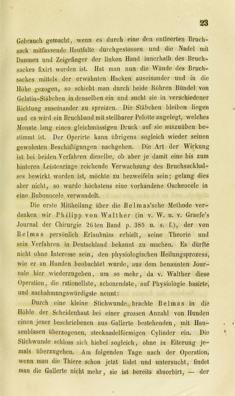 Gebrauch gemacht, wenn es durch eine den entleerten Bruch- sack mitfassende Hautfalte durchgestossen und die Nadel mit Daumen und Zeigefinger der linken Hand innerhalb des Bruch- sackes fixirt worden ist. Hat man nun die Wände des Bruch- sackes mittels der erwähnten Hacken auseinander und in die Höhe gezogen, so schiebt man durch beide Röhren Bündel von Gelatin-Stäbchen in denselben ein und sucht sie in verschiedener Richtung auseinander zu spreizen. Die Stäbchen bleiben liegen und es wird ein Bruchband mit stellbarer Pelotte angelegt, welches Monate lang einen gleichmässigen Druck auf sie auszuüben be- stimmt ist. Der Operirte kann übrigens sogleich wieder seinen gewohnten Beschäftigungen nachgehen. Die Art der Wirkung ist bei beiden Verfahren dieselbe, ob aber je damit eine bis zum hinteren Leistenringe reichende Verwachsung des Bruchsackhal- ses bewirkt worden ist, möchte zu bezweifeln sein; gelang dies aber nicht, so wurde höchstens eine vorhandene Oscheocele in eine Bubonocele verwandelt. Die erste Mitlheilung über die Belmas’sche Methode ver- danken wir Philipp von Walther (in v. W. u. v. Graefe’s Journal der Chirurgie 26ten Band p. 385 u. s. f.), der von Belmas persönlich Erlaubnis erhielt, seine Theorie und sein Verfahren in Deutschland bekannt zu machen. Es dürfte nicht ohne Interesse sein, den physiologischen Heilungsprozess, wie er an Hunden beobachtet wurde, aus dem benannten Jour- nale hier wiederzugeben, um so mehr, da v. Walther diese Operation, die rationellste, schonendste, auf Physiologie basirte, und nachahmungswürdigste nennt: Durch eine kleine Stichwunde brachte Belmas in die Höhle der Scheidenhaut bei einer grossen Anzahl von Hunden einen jener beschriebenen aus Gallerte bestehenden, mit Hau- senblasen überzogenen, stecknadelförmigen Cylinder ein. Die Stichwunde schloss sich hiebei sogleich, ohne in Eiterung je- mals überzugehen. Am folgenden Tage nach der Operation, wenn man die Thiere schon jetzt tödet und untersucht, findet man die Gallerte nicht mehr, sie ist bereits absorbirt, — der