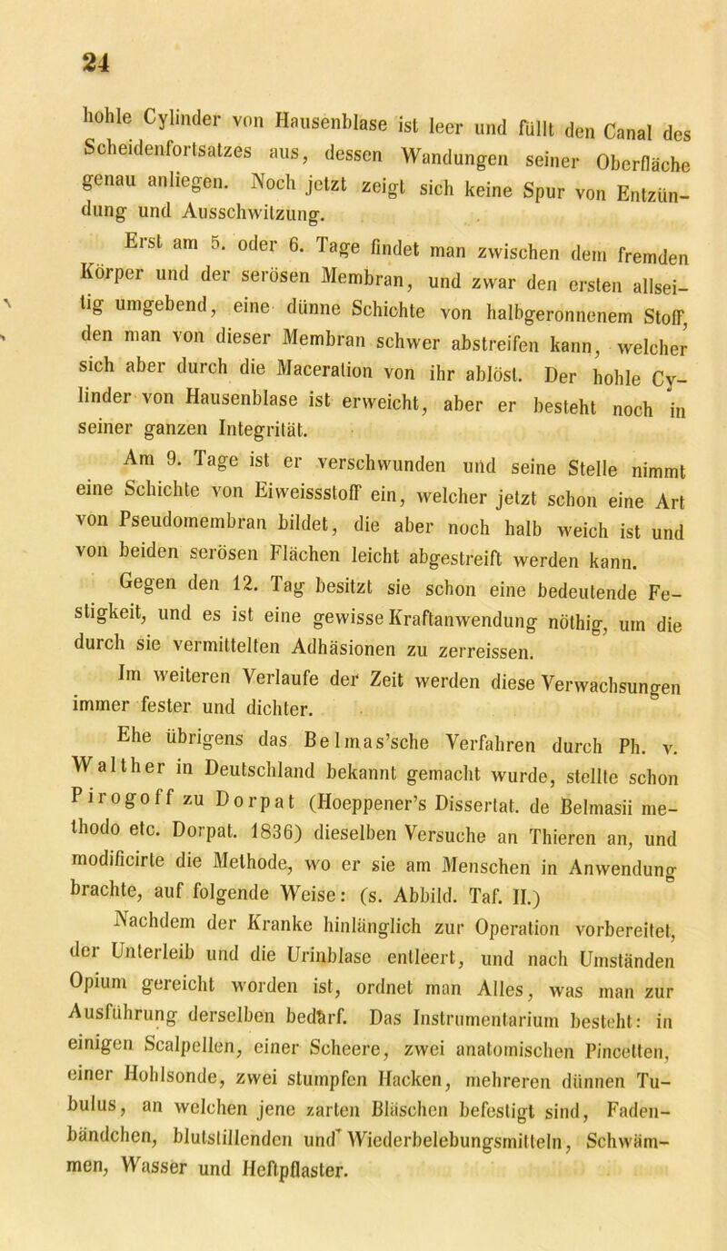 hohle Cylinder von Hausenblase ist leer und füllt den Canal des Scheidenfortsatzes aus, dessen Wandungen seiner Oberfläche genau anliegen. Noch jetzt zeigt sich keine Spur von Entzün- dung und Ausschwitzung. Erst am 5. oder 6. Tage findet man zwischen dem fremden Körper und der serösen Membran, und zwar den ersten allsei- tig umgebend, eine dünne Schichte von halbgeronnenem Stoff, den man von dieser Membran schwer abstreifen kann, welcher sich aber durch die Maceralion von ihr ablösl. Der hohle Cy- lindei von Hausenblase ist erweicht, aber er besteht noch in seiner ganzen Integrität. Am 9. Tage ist er verschwunden und seine Stelle nimmt eine Schichte von Eiweissstoff ein, welcher jetzt schon eine Art von Pseudomembran bildet, die aber noch halb weich ist und von beiden serösen Flächen leicht abgestreift werden kann. Gegen den 12. Tag besitzt sie schon eine bedeutende Fe- stigkeit, und es ist eine gewisse Kraftanwendung nöthig, um die durch sie vermittelten Adhäsionen zu zerreissen. Im weiteren Verlaufe der Zeit werden diese Verwachsungen immer fester und dichter. Ehe übrigens das Belmas’sche Verfahren durch Ph. v. Walther in Deutschland bekannt gemacht wurde, stellte schon Pirogoff zu Dorpat (Hoeppener’s Dissertat. de Behnasii me- thodo etc. Dorpat. 1836) dieselben Versuche an Thieren an, und modi/icirte die Methode, wo er sie am Menschen in Anwendung brachte, auf folgende Weise: (s. Abbild. Taf. II.) Nachdem der Kranke hinlänglich zur Operation vorbereitet, der Unterleib und die Urinblase entleert, und nach Umständen Opium gereicht worden ist, ordnet man Alles, was man zur Ausführung, derselben bedhrf. Das Instrumentarium besteht: in einigen Scalpellen, einer Soheere, zwei anatomischen Pincelten, einer Hohlsonde, zwei stumpfen Hacken, mehreren dünnen Tu- bulus, an welchen jene zarten Bläschen befestigt sind, Faden- bändchen, blutstillenden und Wiedcrbelebungsmilteln, Schwäm- men, Wasser und Heftpflaster.