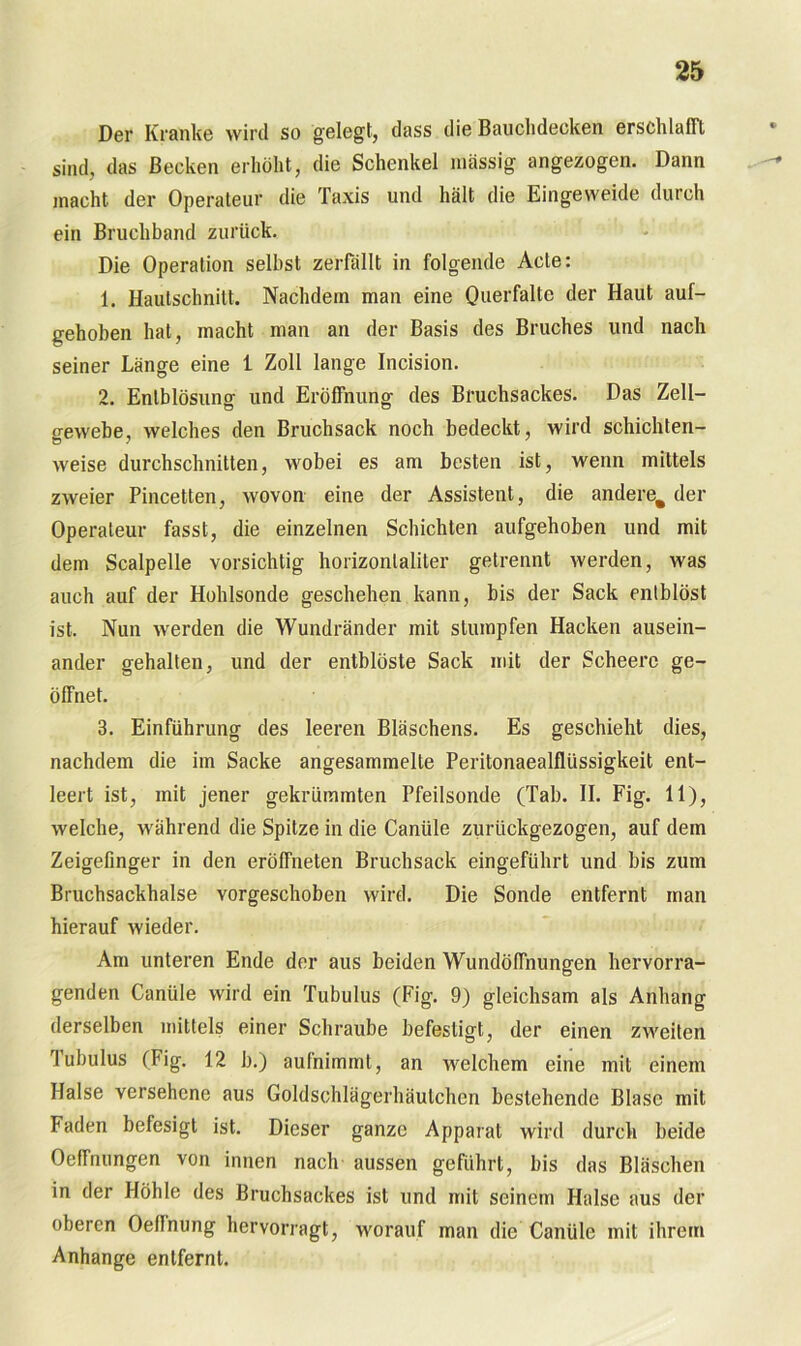 Der Kranke wird so gelegt, dass die Bauchdecken erschlafft sind, das Becken erhöht, die Schenkel massig angezogen. Dann macht der Operateur die Taxis und hält die Eingeweide durch ein Bruchband zurück. Die Operation selbst zerfällt in folgende Acte: 1. Hautschnitt. Nachdem man eine Querfalte der Haut auf- gehoben hat, macht man an der Basis des Bruches und nach seiner Länge eine 1 Zoll lange Incision. 2. Enlblösuno- und Eröffnung des Bruchsackes. Das Zell- gewehe, welches den Bruchsack noch bedeckt, wird schichten- weise durchschnitten, wobei es am besten ist, wenn mittels zweier Pincetten, wovon eine der Assistent, die andere^ der Operateur fasst, die einzelnen Schichten aufgehoben und mit dem Scalpelle vorsichtig horizontaliler getrennt werden, was auch auf der Hohlsonde geschehen kann, bis der Sack enlblöst ist. Nun werden die Wundränder mit stumpfen Hacken ausein- ander gehalten, und der entblöste Sack mit der Scheerc ge- öffnet. 3. Einführung des leeren Bläschens. Es geschieht dies, nachdem die im Sacke angesammelte Peritonaealfltissigkeit ent- leert ist, mit jener gekrümmten Pfeilsonde (Tab. II. Fig. 11), welche, während die Spitze in die Cantile zurückgezogen, auf dem Zeigefinger in den eröffneten Bruchsack eingeführt und bis zum Bruchsackhalse vorgeschoben wird. Die Sonde entfernt man hierauf wieder. Am unteren Ende der aus beiden Wundöffnungen hervorra- genden Canüle wird ein Tubulus (Fig. 9) gleichsam als Anhang derselben mittels einer Schraube befestigt, der einen zweiten Tubulus (Fig. 12 b.) aufnimmt, an welchem eine mit einem Halse versehene aus Goldschlägerhäutchen bestehende Blase mit Faden befesigt ist. Dieser ganze Apparat wird durch beide Oeffnungen von innen nach aussen geführt, bis das Bläschen in der Höhle des Bruchsackes ist und mit seinem Halse aus der oberen Oellnung hervorragt, worauf man die Canüle mit ihrem Anhänge entfernt.