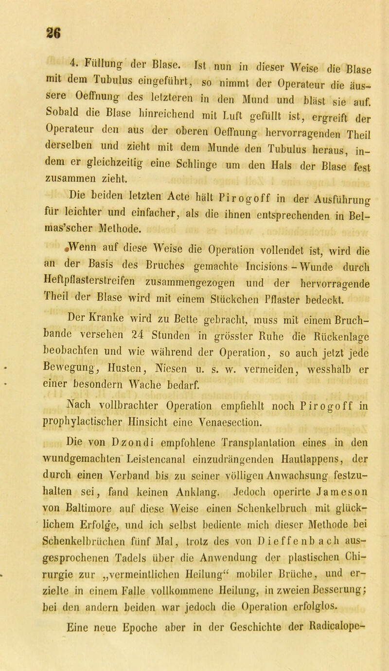 4. Füllung der Blase. Ist nun in dieser Weise die Blase mit dem Tubulus eingeführt, so nimmt der Operateur die äus- sere Oeffnung des letzteren in den Mund und bläst sie auf. Sobald die Blase hinreichend mit Luft gefüllt ist, ergreift der Operateur den aus der oberen Oeffnung hervorragenden Theil derselben und zieht mit dem Munde den Tubulus heraus, in- dem er gleichzeitig eine Schlinge um den Hals der Blase fest zusammen zieht. Die beiden letzten Acte hält Pirogoff in der Ausführung für leichter und einfacher, als die ihnen entsprechenden in Bel- mas’scher Methode. «Wenn auf diese Weise die Operation vollendet ist, wird die an der Basis des Bruches gemachte Incisions - Wunde durch Heflpflasterstreifen zusainmengezogen und der hervorragende rheil der Blase wird mit einem Stückchen Pflaster bedeckt. Der Kranke wird zu Bette gebracht, muss mit einem Bruch- bande versehen 24 Stunden in grösster Ruhe die Rückenlage beobachten und wie während der Operation, so auch jetzt jede Bewegung, Husten, Niesen u. s. w. vermeiden, wesshalb er einer besondern Wache bedarf. Nach vollbrachter Operation empfiehlt noch Pirogoff in prophylactischer Hinsicht eine Venaeseclion. Die von Dzondi empfohlene Transplantation eines in den wundgemachten Leistencanal einzudrängenden Hautlappens, der durch einen Verband bis zu seiner völligen Anwachsung festzu- halten sei, fand keinen Anklang. Jedoch operirte Jameson von Baltimore auf diese Weise einen Schenkelbruch mit glück- lichem Erfolge, und ich selbst bediente mich dieser Methode bei Schenkelbrüchen fünf Mal, trotz des von Dieffenb ach aus- gesprochenen Tadels über die Anwendung der plastischen Chi- rurgie zur „vermeintlichen Heilung“ mobiler Brüche, und er- zielte in einem Falle vollkommene Heilung, in zweien Besserung; bei den andern beiden war jedoch die Operation erfolglos. Eine neue Epoche aber in der Geschichte der Radicalope-