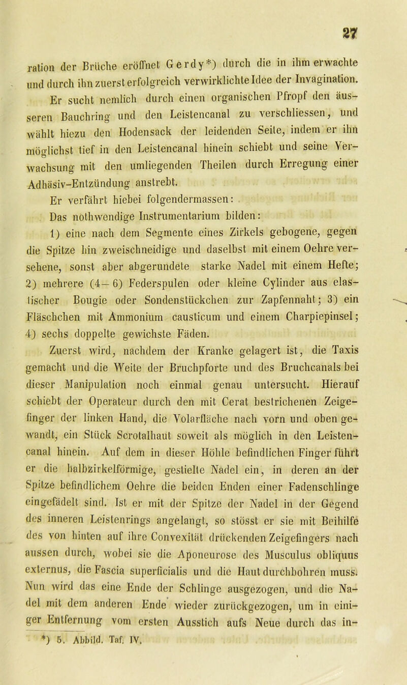 ration der Brüche eröffnet Gerdy*) durch die in ihm erwachte und durch ihn zuerst erfolgreich verwirklichte Idee der Invagination. Er sucht nemlich durch einen organischen Pfropf den äus- seren Bauchring und den Leistencanal zu veischliessen, und wählt hiezu den flodensack der leidenden Seile, indem er ihn möglichst tief in den Leistencanal hinein schiebt und seine Ver- wachsung mit den umliegenden Theilen durch Erregung einer Adhäsiv-Entzündung anstrebt. Er verfährt hiebei folgendermassen: Das nothwendige Instrumentarium bilden: 1) eine nach dem Segmente eines Zirkels gebogene, gegen die Spitze hin zweischneidige und daselbst mit einem Oehre ver- sehene, sonst aber abgerundete starke Nadel mit einem Hefte; 2) mehrere (4— 6) Federspulen oder kleine Cylinder aus elas- tischer Bougie oder Sondenstückchen zur Zapfennaht; 3) ein Fläschchen mit Ammonium causticum und einem Charpiepinsel; 4) sechs doppelte gewichste Fäden. Zuerst wird, nachdem der Kranke gelagert ist, die Taxis gemacht und die Weite der Bruchpforte und des Bruchcanals bei dieser Manipulation noch einmal genau untersucht. Hierauf schiebt der Operateur durch den mit Cerat bestrichenen Zeige- finger der linken Hand, die Volarfläche nach vorn und oben ge- wandt, ein Stück Scrotalhaut soweit als möglich in den Leisten- canal hinein. Auf dem in dieser Höhle befindlichen Finger führt er die halbzirkelförmige, gestielte Nadel ein, in deren an der Spitze befindlichem Oehre die beiden Enden einer Fadenschlinge eingefädelt sind. Ist er mit der Spitze der Nadel in der Gegend des inneren Leistenrings angelangt, so slösst er sie mit Beihilfe des von hinten auf ihre Convexität drückenden Zeigefingers nach aussen durch, wobei sic die Aponeurose des Musculus obliquus externus, die Fascia superficialis und die Haut durchbohren muss. Nun wird das eine Ende der Schlinge ausgezogen, und die Na- del mit dem anderen Ende wieder zurückgezogen, um in eini- ger Entfernung vom ersten Ausstich aufs Neue durch das in- *) 5. Abbild. Taf. IV.