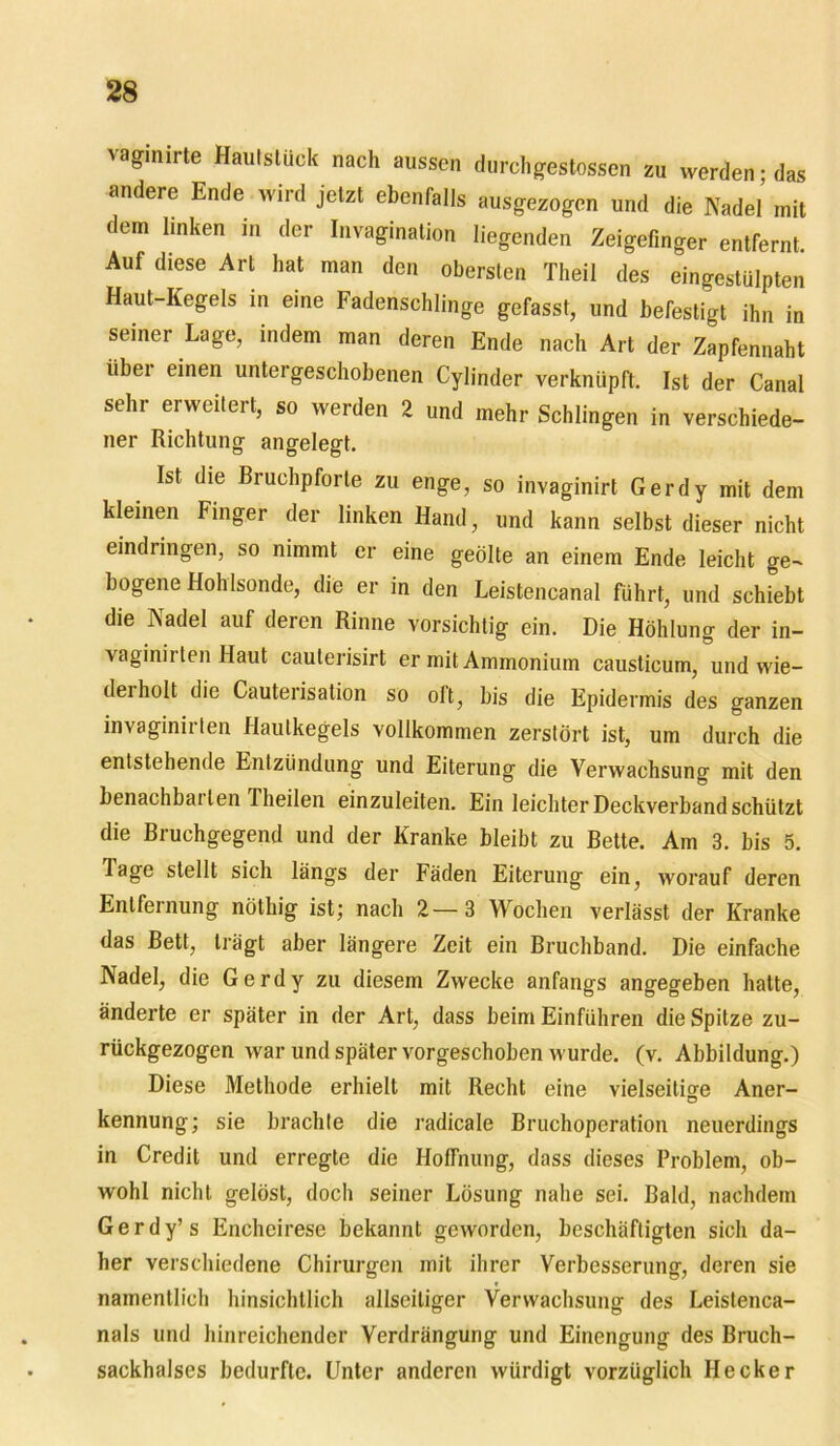 vaginirte Hautslück nach aussen durchgestossen zu werden; das andere Ende wird jetzt ebenfalls ausgezogen und die Nadel mit dem linken in der Invagination liegenden Zeigefinger entfernt. Auf diese Art hat man den obersten Theil des eingestülpten Haut-Kegels in eine Fadenschlinge gefasst, und befestigt ihn in seiner Lage, indem man deren Ende nach Art der Zapfennaht libei einen untergeschobenen Cylinder verknüpft. Ist der Canal sehr erweitert, so werden 2 und mehr Schlingen in verschiede- ner Richtung angelegt. Ist die Bruchpforle zu enge, so invaginirt Gerdy mit dem kleinen Finger der linken Hand, und kann selbst dieser nicht eindringen, so nimmt er eine geölte an einem Ende leicht ge- bogene Hohlsonde, die er in den Leistencanal führt, und schiebt die Nadel auf deren Rinne vorsichtig ein. Die Höhlung der in- vaginirten Haut caulerisirt er mit Ammonium causticum, und wie- derholt die Cauterisation so olt, bis die Epidermis des ganzen invaginirten Hautkegels vollkommen zerstört ist, um durch die entstehende Entzündung und Eiterung die Verwachsung mit den benachbai len Theilen einzuleiten. Ein leichter Deckverband schützt die Bruchgegend und der Kranke bleibt zu Bette. Am 3. bis 5. Tage stellt sich längs der Fäden Eiterung ein, worauf deren Entfernung nöthig ist; nach 2—3 Wochen verlässt der Kranke das Bett, trägt aber längere Zeit ein Bruchband. Die einfache Nadel, die Gerdy zu diesem Zwecke anfangs angegeben hatte, änderte er später in der Art, dass beim Einführen die Spitze zu- rückgezogen war und später vorgeschoben wurde. (v. Abbildung.) Diese Methode erhielt mit Recht eine vielseitige Aner- kennung; sie brachte die radicale Bruchoperation neuerdings in Credit und erregte die Hoffnung, dass dieses Problem, ob- wohl nicht gelöst, doch seiner Lösung nahe sei. Bald, nachdem Gerdy’s Encheirese bekannt geworden, beschäftigten sich da- her verschiedene Chirurgen mit ihrer Verbesserung, deren sie namentlich hinsichtlich allscitiger Verwachsung des Leistenca- nals und hinreichender Verdrängung und Einengung des Bruch- sackhalses bedurfte. Unter anderen würdigt vorzüglich Hecker