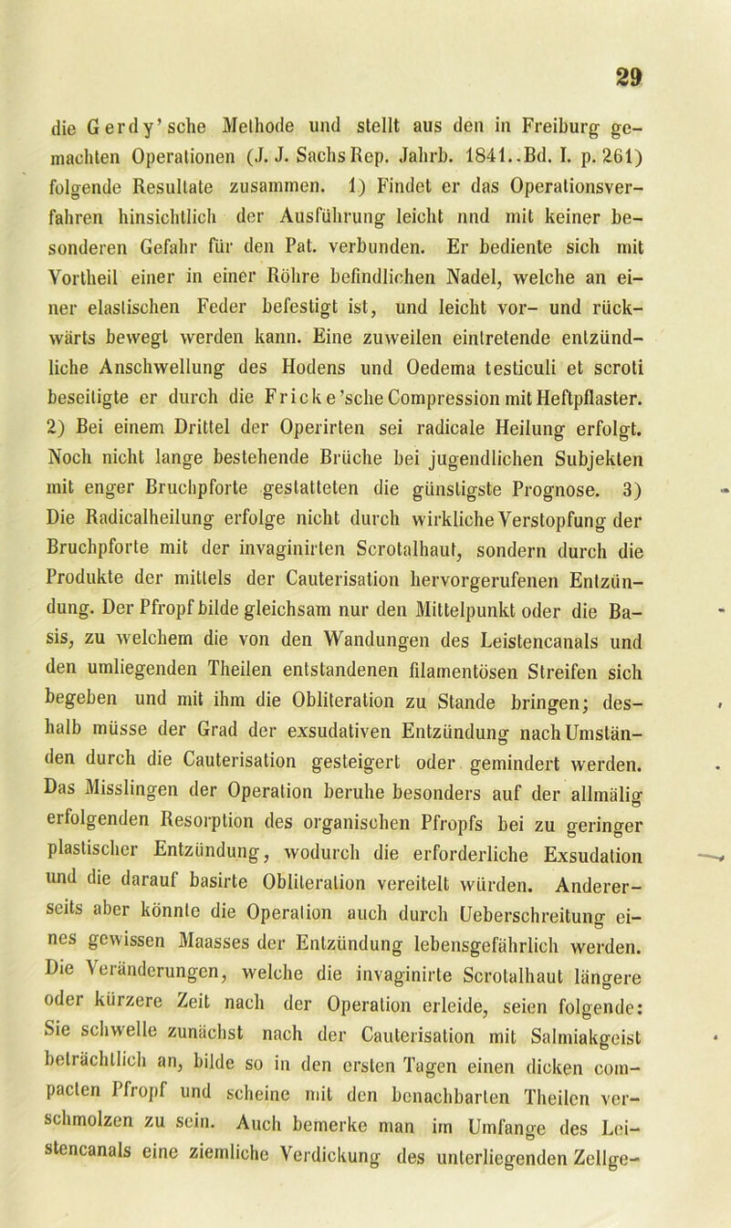 die G erd y’ sehe Methode und stellt aus den in Freiburg ge- machten Operationen (J. J. Sachs Rep. Jahrb. 1841..Bd.I. p. 261) folgende Resultate zusammen. 1) Findet er das Operalionsver- fahren hinsichtlich der Ausführung leicht und mit keiner be- sonderen Gefahr für den Pat. verbunden. Er bediente sich mit Yortheil einer in einer Röhre befindlichen Nadel, welche an ei- ner elastischen Feder befestigt ist, und leicht vor- und rück- wärts bewegt werden kann. Eine zuweilen eintretende entzünd- liche Anschwellung des Hodens und Oedema testiculi et scroti beseitigte er durch die Fricke’scheCompression mit Heftpflaster. 2) Bei einem Drittel der Operirten sei radicale Heilung erfolgt. Noch nicht lange bestehende Brüche bei jugendlichen Subjekten mit enger Bruchpforte gestatteten die günstigste Prognose. 3) Die Radicalheilung erfolge nicht durch wirkliche Verstopfung der Bruchpforte mit der invaginirten Scrotalhaut, sondern durch die Produkte der mittels der Cauterisation hervorgerufenen Entzün- dung. Der Pfropf bilde gleichsam nur den Mittelpunkt oder die Ba- sis, zu welchem die von den Wandungen des Leistencanals und den umliegenden Theilen entstandenen filamentösen Streifen sich begeben und mit ihm die Obliteration zu Stande bringen; des- halb müsse der Grad der exsudativen Entzündung nach Umstän- den durch die Cauterisation gesteigert oder gemindert werden. Das Misslingen der Operation beruhe besonders auf der allmälig ei folgenden Resorption des organischen Pfropfs bei zu geringer plastischer Entzündung, wodurch die erforderliche Exsudation und die darauf basirte Obliteralion vereitelt würden. Anderer- seits aber könnte die Operation auch durch Ueberschreitung ei- nes gewissen Maasses der Entzündung lebensgefährlich werden. Die Veränderungen, welche die invaginirte Scrotalhaut längere oder kürzere Zeit nach der Operation erleide, seien folgende: Sie schwelle zunächst nach der Cauterisation mit Salmiakgeist beträchtlich an, bilde so in den ersten Tagen einen dicken com- pacten Pfropf und scheine mit den benachbarten Theilen ver- schmolzen zu sein. Auch bemerke man im Umfange des Lei- stencanals eine ziemliche Verdickung des unterliegenden Zellge-
