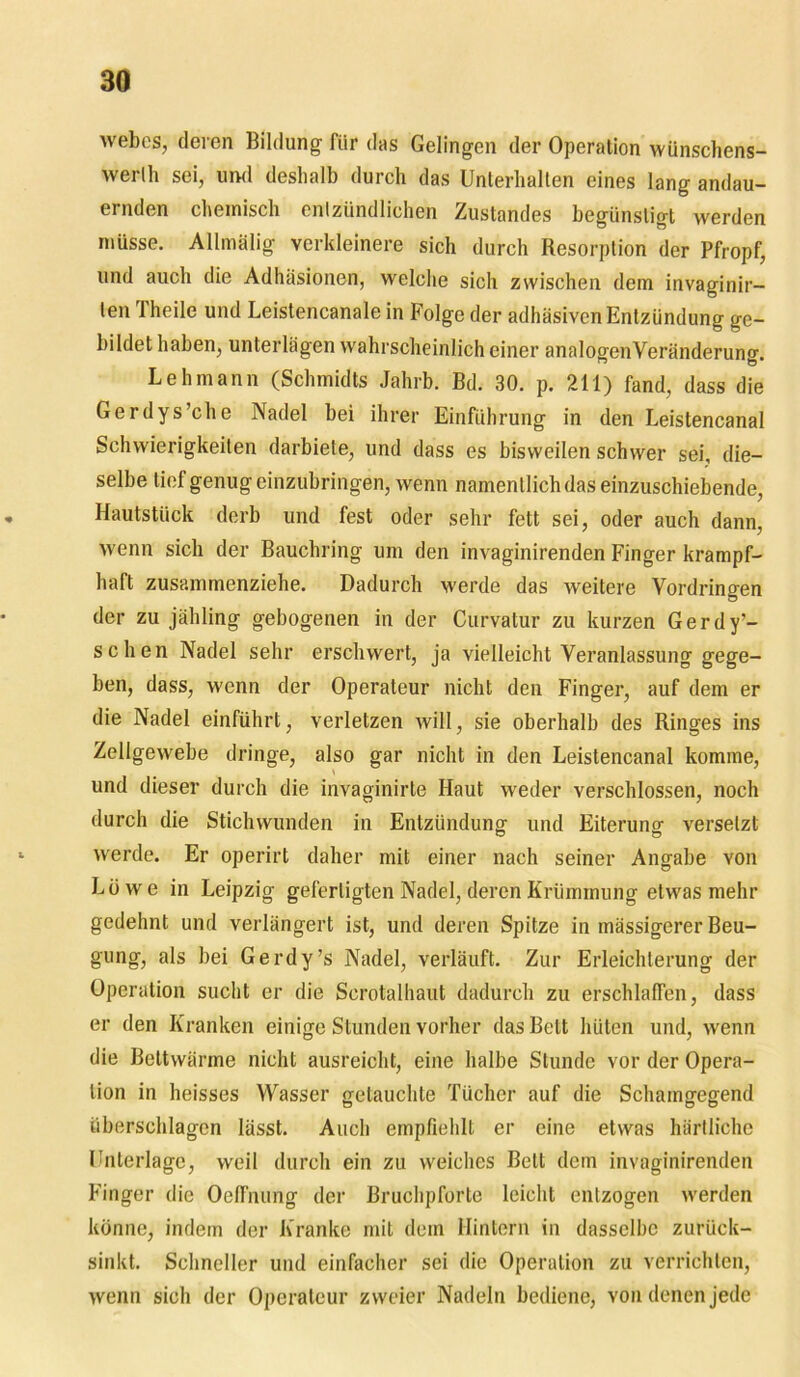 webes, deren Bildung für das Gelingen der Operation wünschens- werlh sei, und deshalb durch das Unterhalten eines lang andau- ernden chemisch entzündlichen Zustandes begünstigt werden müsse. Allmälig verkleinere sich durch Resorption der Pfropf, und auch die Adhäsionen, welche sich zwischen dem invaginir- len Theile und Leistencanale in Folge der adhäsiven Entzündung ge- bildet haben, unterlägen wahrscheinlich einer analogenVeränderung. Lehmann (Schmidts Jahrb. Bd. 30. p. 211) fand, dass die Gerdys’che Nadel bei ihrer Einführung in den Leistencanal Schwierigkeiten darbiete, und dass es bisweilen schwer sei, die- selbe tief genug einzubringen, wenn namentlich das einzuschiebende, Hautstück derb und fest oder sehr fett sei, oder auch dann, wenn sich der Bauchring um den invaginirenden Finger krampf- haft zusammenziehe. Dadurch werde das weitere Vordringen der zu jähling gebogenen in der Curvatur zu kurzen Gerdy’- schen Nadel sehr erschwert, ja vielleicht Veranlassung gege- ben, dass, wenn der Operateur nicht den Finger, auf dem er die Nadel einführt, verletzen will, sie oberhalb des Ringes ins Zellgewebe dringe, also gar nicht in den Leistencanal komme, und dieser durch die invaginirte Haut weder verschlossen, noch durch die Stichwunden in Entzündung und Eiterung versetzt werde. Er operirt daher mit einer nach seiner Angabe Yon Löwe in Leipzig gefertigten Nadel, deren Krümmung etwas mehr gedehnt und verlängert ist, und deren Spitze in mässigerer Beu- gung, als bei Gerdy’s Nadel, verläuft. Zur Erleichterung der Operation sucht er die Scrotalhaut dadurch zu erschlaffen, dass er den Kranken einige Stunden vorher das Belt hüten und, wenn die Bettwärme nicht ausreicht, eine halbe Stunde vor der Opera- tion in heisses Wasser getauchte Tücher auf die Schamgegend überschlagen lässt. Auch empfiehlt er eine etwas härtlichc Unterlage, weil durch ein zu weiches Bett dem invaginirenden Finger die Oeffnung der Bruchpforte leicht entzogen werden könne, indem der Kranke mit dem Hintern in dasselbe zurück- sinkt. Schneller und einfacher sei die Operation zu verrichten, wenn sich der Operateur zweier Nadeln bediene, von denen jede