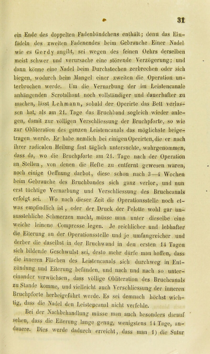 ein Ende des doppelten Fadenbändchens enthält; denn das Ein- fädeln des zweiten Fadenendes beim Gebrauche Einer Nadel wie es Gerdy angibt, sei wegen des feinen Oehrs derselben meist schwer und verursache eine störende Verzögerung; und dann könne eine Nadel beim Durchstechen zerbrechen oder sich biegen, wodurch beim Mangel einer zweiten die Operation un- terbrochen werde. Um die Vernarbung der im Leistencanale anhängenden Scrotalhaut noch vollständiger und dauerhafter zu machen, lässt Lehmann, sobald der Operirte das Bett verlas- sen hat, als am 21. Tage das Bruchband sogleich wieder anle- gen, damit zur völligen Verschliessung der Bruchpforte, so wie zur Obliteration des ganzen Leistencanals das möglichste beige- tragen werde. Er habe nemlich bei einigen Operirten, die er nach ihrer radicalen Heilung fast täglich untersuchte, wahrgenommen, dass da, wo die Bruchpforte am 21. Tage nach der Operation an Stellen, von denen die Hefte zu entfernt gewesen waren, noch einige Oelfnung darbot, diese schon nach 3—4 Wochen beim Gebrauche des Bruchbandes sich ganz verlor, und nun erst tüchtige Vernarbung und Verschliessung des Bruchcanals erfolgt sei. Wo nach dieser Zeit die Operationsslelle noch et- was empfindlich ist, oder der Druck der Pelotte wohl gar un- ausstehliche Schmerzen macht, müsse man unter dieselbe eine weiche leinene Compresse legen. Je reichlicher und lebhafter die Eitei ung an der Operationsslelle und je umfangreicher und deiber die daselbst in der Bruchwand in den ersten 14 Tagen sich bildende Geschwulst sei, desto mehr dürfe man hoffen, dass die inneren Flächen des Leistencanals sich durchweg in Ent- zündung und Eiterung befänden, und nach und nach so unter- einander verwüchsen, dass völlige Obliteration des Bruchcanals zu Stande komme, und vielleicht auch Verschliessung der inneren Bruchpforte herbeigeführt werde. Es sei demnach höchst wich- tig, dass die Nadel den Leistepcanal nicht verfehle. Bei der Nachbehandlung müsse man auch besonders darauf ' sehen, dass die Eiterung lange genug, wenigstens 14 Tage, an- dauere. Dies werde dadurch erreicht, dass man 1) die Sutur