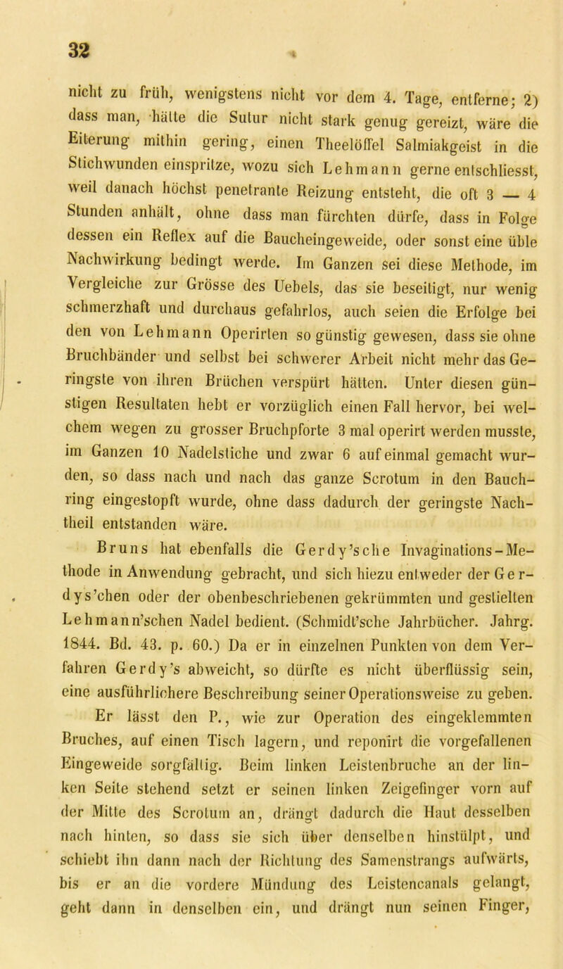 nicht zu früh, wenigstens nicht vor dem 4. Tage, entferne; 2) dass man, halte die Sutur nicht stark genug gereizt, wäre die Eiterung mithin gering, einen Theelöffel Salmiakgeist in die Stichwunden einspritze, wozu sich Lehmann gerne entschliesst, weil danach höchst penetrante Reizung entsteht, die oft 3 4 Stunden anhält, ohne dass man fürchten dürfe, dass in Folge dessen ein Reflex auf die Baucheingeweide, oder sonst eine üble Nachwirkung bedingt werde. Im Ganzen sei diese Methode, im Vergleiche zur Grösse des Uebels, das sie beseitigt, nur wenig schmerzhaft und durchaus gefahrlos, auch seien die Erfolge bei den von Lehmann Operirlen so günstig gewesen, dass sie ohne Bruchbänder und selbst bei schwerer Arbeit nicht mehr das Ge- ringste von ihren Brüchen verspürt hätten. Unter diesen gün- stigen Resultaten hebt er vorzüglich einen Fall hervor, bei wel- chem wegen zu grosser Bruchpforte 3 mal operirt werden musste, im Ganzen 10 Nadelstiche und zwar 6 auf einmal gemacht wur- den, so dass nach und nach das ganze Scrotum in den Bauch- ring eingestopft wurde, ohne dass dadurch der geringste Nach- theil entstanden wäre. Bruns hat ebenfalls die Gerdy’sche Invaginations-Me- thode in Anwendung gebracht, und sich hiezu entweder der Ge r- dys’chen oder der obenbeschriebenen gekrümmten und gestielten Lehmann’schen Nadel bedient. (Schmidi’sehe Jahrbücher. Jahrg. 1844. Bd. 43. p. 60.) Da er in einzelnen Punkten von dem Ver- fahren Gerdy’s abweicht, so dürfte es nicht überflüssig sein, eine ausführlichere Beschreibung seiner Operationsweise zu geben. Er lässt den P., wie zur Operation des eingeklemmten Bruches, auf einen Tisch lagern, und reponirt die vorgefallenen Eingeweide sorgfältig. Beim linken Leistenbruche an der lin- ken Seite stehend setzt er seinen linken Zeigefinger vorn auf der Mitte des Scroluin an, drängt dadurch die Haut desselben nach hinten, so dass sie sich über denselben hinstülpt, und schiebt ihn dann nach der Richtung des Samenstrangs aufwärts, bis er an die vordere Mündung des Leistencanals gelangt, geht dann in denselben ein, und drängt nun seinen Finger,