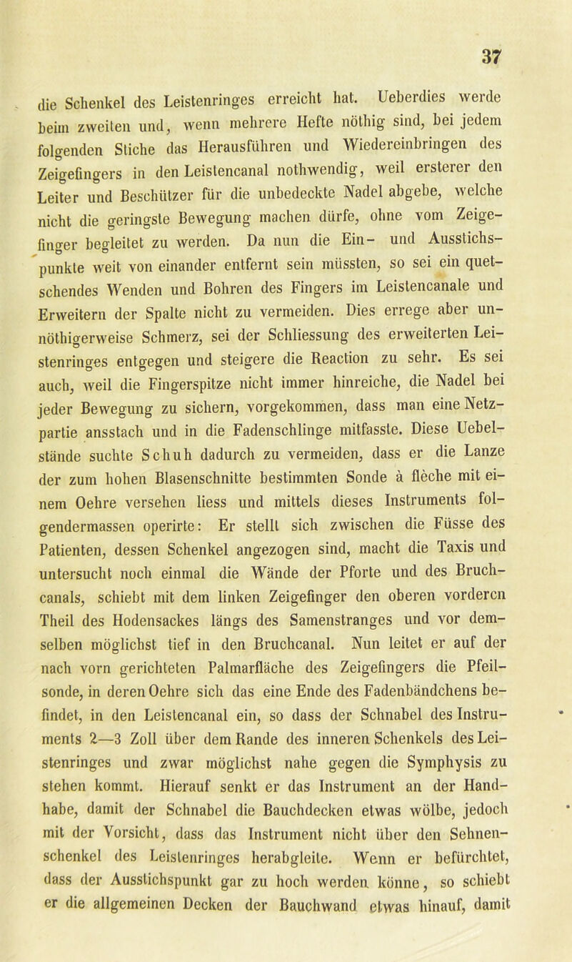 die Schenkel des Leistenringes erreicht hat. Ueberdies werde heim zweiten und, wenn mehrere Hefte nöthig sind, hei jedem folgenden Stiche das Herausführen und Wiedereinhringen des Zeigefingers in den Leislencanal nothwendig, weil ersterer den Leiter und Beschützer für die unbedeckte Nadel abgebe, welche nicht die geringste Bewegung machen dürfe, ohne vom Zeige- fino-er begleitet zu werden. Da nun die Ein- und Ausstichs- punkte weit von einander entfernt sein müssten, so sei em quet- schendes Wenden und Bohren des Fingers im Leislencanale und Erweitern der Spalte nicht zu vermeiden. Dies errege aber un- nötigerweise Schmerz, sei der Schliessung des erweiterten Lei- stenringes entgegen und steigere die Reaction zu sehr. Es sei auch, weil die Fingerspitze nicht immer hinreiche, die Nadel bei jeder Bewegung zu sichern, vorgekommen, dass man eine Netz- partie ansstach und in die Fadenschlinge mitfassle. Diese Uebel- stände suchte Schuh dadurch zu vermeiden, dass er die Lanze der zum hohen Blasenschnitte bestimmten Sonde ä fleche mit ei- nem Oehre versehen liess und mittels dieses Instruments fol- gendermassen operirte: Er stellt sich zwischen die Füsse des Patienten, dessen Schenkel angezogen sind, macht die Taxis und untersucht noch einmal die Wände der Pforte und des Bruch- canals, schiebt mit dem linken Zeigefinger den oberen vorderen Theil des Hodensackes längs des Samenstranges und vor dem- selben möglichst tief in den Bruchcanal. Nun leitet er auf der nach vorn gerichteten Palmarfläche des Zeigefingers die Pfeil- sonde, in deren Oehre sich das eine Ende des Fadenbändchens be- findet, in den Leistencanal ein, so dass der Schnabel des Instru- ments 2—3 Zoll über dem Rande des inneren Schenkels des Lei- stenringes und zwar möglichst nahe gegen die Symphysis zu stehen kommt. Hierauf senkt er das Instrument an der Hand- habe, damit der Schnabel die Bauchdecken etwas wölbe, jedoch mit der Vorsicht, dass das Instrument nicht über den Sehnen- schenkel des Leislenringes herabgleile. Wenn er befürchtet, dass der Ausstichspunkt gar zu hoch werden könne, so schiebt er die allgemeinen Decken der Bauchwand etwas hinauf, damit