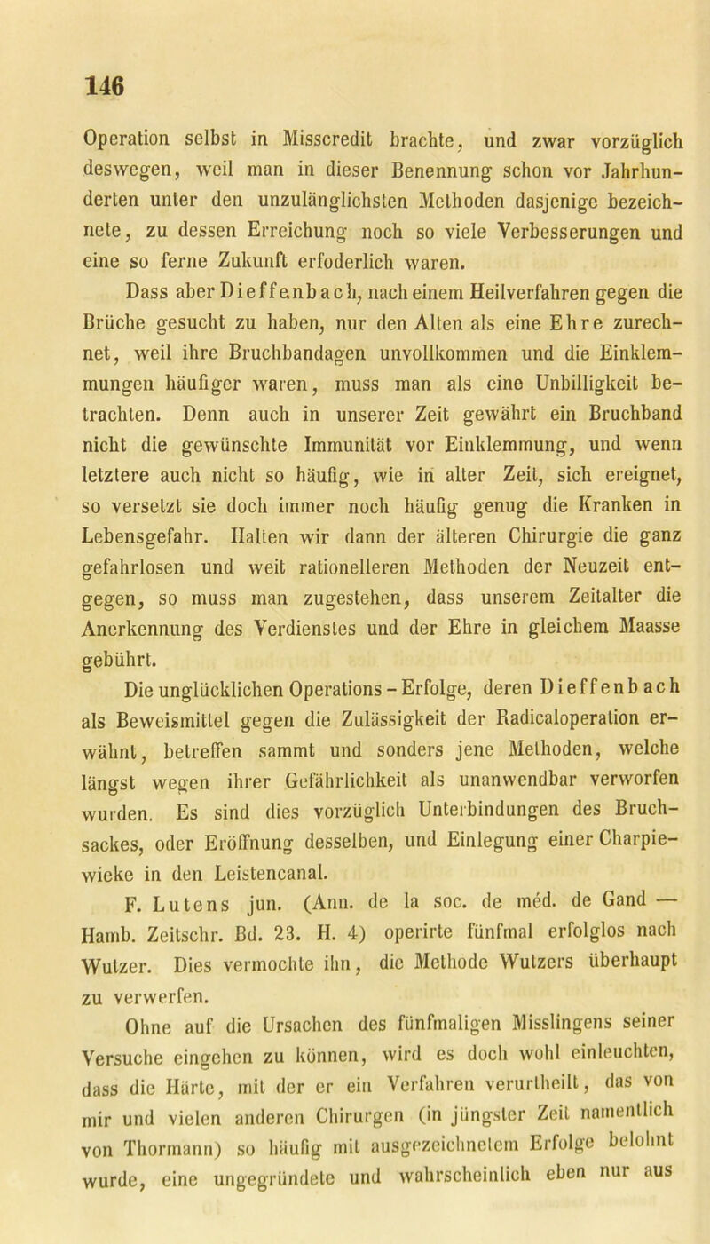 Operation selbst in Misscredit brachte, und zwar vorzüglich deswegen, weil man in dieser Benennung schon vor Jahrhun- derten unter den unzulänglichsten Methoden dasjenige hezeich- nete, zu dessen Erreichung noch so viele Verbesserungen und eine so ferne Zukunft erfoderlich waren. Dass aber Di eff enb ach, nach einem Heilverfahren gegen die Brüche gesucht zu haben, nur den Allen als eine Ehre zurech- net, weil ihre Bruchbandagen unvollkommen und die Einklem- mungen häufiger waren, muss man als eine Unbilligkeit be- trachten. Denn auch in unserer Zeit gewährt ein Bruchband nicht die gewünschte Immunität vor Einklemmung, und wenn letztere auch nicht so häufig, wie in alter Zeit, sich ereignet, so versetzt sie doch immer noch häufig genug die Kranken in Lebensgefahr. Halten wir dann der älteren Chirurgie die ganz gefahrlosen und weit rationelleren Methoden der Neuzeit ent- gegen, so muss man zugestehen, dass unserem Zeitalter die Anerkennung des Verdienstes und der Ehre in gleichem Maasse gebührt. Die unglücklichen Operations - Erfolge, deren Dieffenbach als Beweismittel gegen die Zulässigkeit der Radicaloperation er- wähnt, betreffen sammt und sonders jene Methoden, welche längst wegen ihrer Gefährlichkeit als unanwendbar verworfen wurden. Es sind dies vorzüglich Unterbindungen des Bruch- sackes, oder Eröffnung desselben, und Einlegung einer Charpie- wieke in den Leistencanal. F. Lute ns jun. (Ann. de la soc. de med. de Gand — Hamb. Zeitschr. Bd. 23. H. 4) operirte fünfmal erfolglos nach Wutzer. Dies vermochte ihn, die Methode Wutzers überhaupt zu verwerfen. Ohne auf die Ursachen des fünfmaligen Misslingens seiner Versuche eingehen zu können, wird es doch wohl einleuchten, dass die Härte, mit der er ein Verfahren verurtheilt, das von mir und vielen anderen Chirurgen (in jüngster Zeit namentlich von Thormann) so häufig mit ausgezeichnetem Erfolge belohnt wurde, eine ungegründete und wahrscheinlich eben nur aus