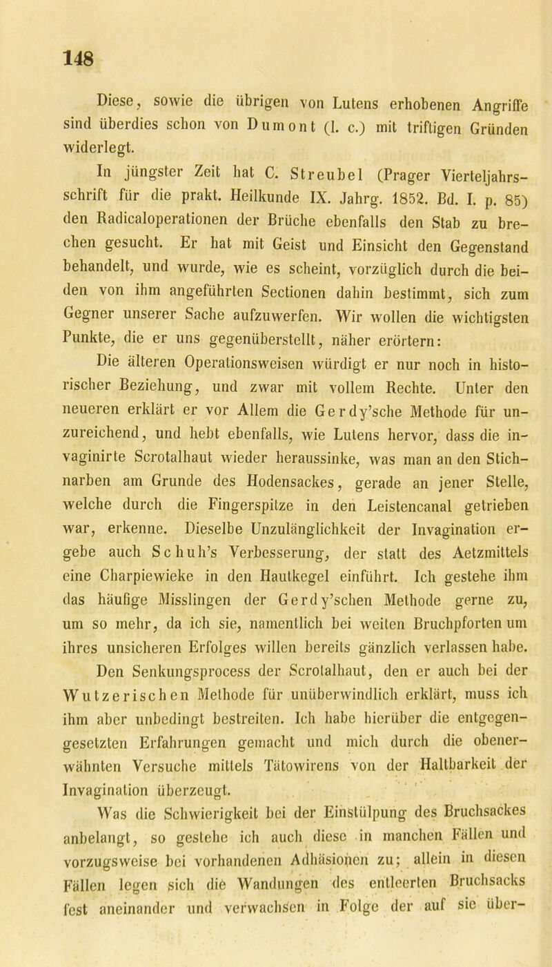 Diese, sowie die übrigen von Lutens erhobenen Angriffe sind überdies schon von Dumont (1. c.) mit triftigen Gründen widerlegt. In jüngster Zeit hat C. Streubel (Prager Vierteljahrs- schrift für die prakt. Heilkunde IX. Jahrg. 1852. Bd. I. p. 85) den Radicaloperationen der Brüche ebenfalls den Stab zu bre- chen gesucht. Er hat mit Geist und Einsicht den Gegenstand behandelt;, und wurde, wie es scheint, vorzüglich durch die bei- den von ihm angeführten Sectionen dahin bestimmt, sich zum Gegner unserer Sache aufzuwerfen. Wir wollen die wichtigsten Punkte, die er uns gegenüberstellt, näher erörtern: Die älteren Operalionsweisen würdigt er nur noch in histo- rischer Beziehung, und zwar mit vollem Rechte. Unter den neueren erklärt er vor Allem die Gerdy’sche Methode für un- zureichend, und hebt ebenfalls, wie Lutens hervor, dass die in- vaginirte Scrotalhaut wieder heraussinke, was man an den Stich- narben am Grunde des Hodensackes, gerade an jener Stelle, welche durch die Fingerspitze in den Leistencanal getrieben war, erkenne. Dieselbe Unzulänglichkeit der Invagination er- gebe auch Schuh’s Verbesserung, der statt des Aetzmittels eine Charpiewieke in den Hautkegel einführt. Ich gestehe ihm das häufige Misslingen der Gerdy’schen Methode gerne zu, um so mehr, da ich sie, namentlich bei weiten Bruchpforten um ihres unsicheren Erfolges willen bereits gänzlich verlassen habe. Den Senkungsprocess der Scrotalhaut, den er auch bei der Wutzerischen Methode für unüberwindlich erklärt, muss ich ihm aber unbedingt bestreiten. Ich habe hierüber die entgegen- gesetzten Erfahrungen gemacht und mich durch die obener- wähnten Versuche mittels Tätowirens von der Haltbarkeit der Invaginalion überzeugt. Was die Schwierigkeit bei der Einstülpung des Bruchsackes anbelangt, so gestehe ich auch diese in manchen Fällen und vorzugsweise bei vorhandenen Adhäsionen zu; allein in diesen Fällen legen sich die Wandungen des entleerten Bruchsacks fest aneinander und verwachsen in Folge der auf sic über-