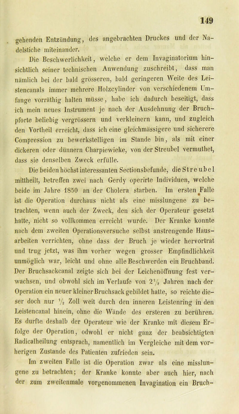 gehenden Entzündung, des angebrachten Druckes und der Na- delstiche miteinander. Die Beschwerlichkeit, welche er dem Invaginatorium hin- sichtlich seiner technischen Anwendung zuschreibt, dass man nämlich bei der bald grösseren, bald geringeren Weite des Lei- stencanals immer mehrere Holzcylinder von verschiedenem Um- fange vorräthio- halten müsse, habe ich dadurch beseitigt, dass ich mein neues Instrument je nach der Ausdehnung der Bruch- pforte beliebig vergrössern und verkleinern kann, und zugleich den Vortheil erreicht, dass ich eine gleichmässigere und sicherere Compression zu bewerkstelligen im Stande bin, als mit einer dickeren oder dünnem Charpiewieke, von der Streubel vermuthet, dass sie denselben Zweck erfülle. Die beiden höchst interessanten Sectionsbefunde, die S t r e u b e 1 mittheilt, betreffen zwei nach Gerdy operirte Individuen, welche beide im Jahre 1850 an der Cholera starben. Im ersten ^Falle ist die Operation durchaus nicht als eine misslungene zu be- trachten, wenn auch der Zweck, den sich der Operateur gesetzt hatte, nicht so vollkommen erreicht wurde. Der Kranke konnte nach dem zweiten Operationsversuche selbst anstrengende Haus- arbeiten verrichten, ohne dass der Bruch je wieder hervortrat und trug jetzt, was ihm vorher wegen grosser Empfindlichkeit unmöglich war, leicht und ohne alle Beschwerden ein Bruchband. Der Bruchsackcanal zeigte sich bei der Leichenöffnung fest ver- wachsen, und obwohl sich im Verlaufe von 21/* Jahren nach der Operation ein neuer kleiner Bruchsack gebildet hatte, so reichte die- ser doch nur % Zoll weit durch den inneren Leistenring in den Leistencanal hinein, ohne die Wände des ersteren zu berühren. Es durfte deshalb der Operateur wie der Kranke mit diesem Er- folge der Operation, odwohl er nicht ganz der beabsichtigten Radicalheilung entsprach, namentlich im Vergleiche mit dem vor- herigen Zustande des Patienten zufrieden sein. Im zweiten Falle ist die Operation zwar als eine misslun- gene zu betrachten; der Kranke konnte aber auch hier, nach der zum zweitenmale vorgenommenen Invagination ein Bruch-
