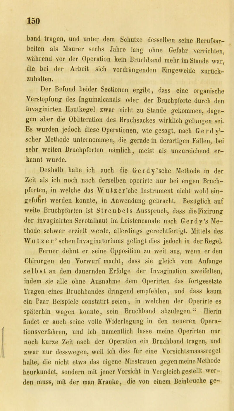 band tragen, und unter dem Schutze desselben seine Berufsar- beiten als Maurer sechs Jahre lang ohne Gefahr verrichten, während vor der Operation kein Bruchband mehr im Stande war, die bei der Arbeit sich vordrängenden Eingeweide zurück- zuhalten. Der Befund beider Seclionen ergibt, dass eine organische Verstopfung des Inguinalcanals oder der Bruchpforte durch den invaginirten Haulkegel zwar nicht zu Stande gekommen, dage- gen aber die Obliteration des Bruchsackes wirklich gelungen sei. Es wurden jedoch diese Operationen, wie gesagt, nach G e r d y’- scher Methode unternommen, die gerade in derartigen Fällen, bei sehr weiten Bruchpforten nämlich, meist als unzureichend er- kannt wurde. Deshalb habe ich auch die Gerdy’sche Methode in der Zeit als ich noch nach derselben operirte nur bei engen Bruch- pforten, in welche das Wutzer’che Instrument nicht wohl ein- geführt werden konnte, in Anwendung gebracht. Bezüglich auf weite Bruchpforten ist Streubels Ausspruch, dass dieFixirung der invaginirten Scrotalhaut im Leislencanale nach Gerdy’s Me- thode schwer erzielt werde, allerdings gerechtfertigt. Mittels des Wutzer’ sehen Invaginatoriums gelingt dies jedoch in der Regel. Ferner dehnt er seine Opposition zu weit aus, wenn er den Chirurgen den Vorwurf macht, dass sie gleich vom Anfänge selbst an dem dauernden Erfolge der Invagination zweifelten, indem sie alle ohne Ausnahme dem Operirten das fortgesetzte Tragen eines Bruchbandes dringend empfehlen, und dass kaum ein Paar Beispiele constatirt seien, in welchen der Operirte es späterhin wagen konnte, sein Bruchband abzulegen.“ Hierin findet er auch seine volle Widerlegung in den neueren Opera- tionsverfahren, und ich namentlich lasse meine Operirten nur noch kurze Zeit nach der Operation ein Bruchband tragen, und zwar nur desswegen, weil ich dies für eine Vorsichtsmaassregel halte, die nicht etwa das eigene Misstrauen gegen meine Methode beurkundet, sondern mit jener Vorsicht in Vergleich gestellt wer- den muss, mit der man Kranke, die von einem Beinbruche ge-