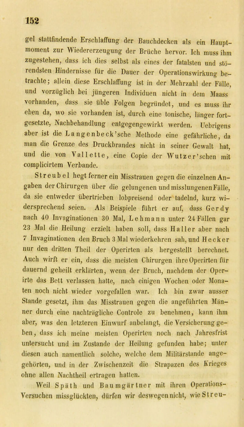 gel statlfindende Erschlaffung der Bauchdecken als ein Haupt- moment zur Wiedererzeugung der Brüche hervor. Ich muss ihm zugestehen, dass ich dies selbst als eines der fatalsten und stü- rendsten Hindernisse für die Dauer der Operalionswirkung be- trachte; allein diese Erschlaffung ist in der Mehrzahl der Fälle, und vorzüglich bei jüngeren Individuen nicht in dem Maass vorhanden, dass sie üble Folgen begründet, und es muss ihr eben da, wo sie vorhanden ist, durch eine tonische, länger fort- gesetzte, Nachbehandlung entgegengewirkt werden. Uebrigens aber ist die La ngenbeck’sche Methode eine gefährliche, da man die Grenze des Druckbrandes nicht in seiner Gewalt hat, und die von Vallette, eine Copie der Wutz er’sehen mit complicirtem Verbände. S t r e u b e 1 hegt ferner ein Misstrauen gegen die einzelnen An- gaben der Chirurgen über die gelungenen und misslungenen Fälle, da sie entweder übertrieben lobpreisend oder tadelnd, kurz wi- dersprechend seien. Als Beispiele führt er auf, dass Gerdy nach 40 Invaginationen 30 Mal, Lehmann unter 24Fällen gar 23 Mal die Heilung erzielt haben soll, dass Haller aber nach 7 Invaginationen den Bruch 3 Mal wiederkehren sah, und Hecker nur den dritten Theil der Operirten als hergestellt berechnet. Auch wirft er ein, dass die meisten Chirurgen ihre Operirten für dauernd geheilt erklärten, wenn der Bruch, nachdem der Oper- irte das Bett verlassen hatte, nach einigen Wochen oder Mona- ten noch nicht wieder vorgefallen war. Ich bin zwar ausser Stande gesetzt, ihm das Misstrauen gegen die angeführten Män- ner durch eine nachträgliche Controle zu benehmen, kann ihm aber, was den letzteren Einwurf anbelangt, die Versicherung ge- ben , dass ich meine meisten Operirten noch nach Jahresfrist untersucht und im Zustande der Heilung gefunden habe; unter diesen auch namentlich solche, welche dem Militärstande ange- gehörten, und in der Zwischenzeit die Strapazen des Krieges ohne allen Nachtheil ertragen hatten. Weil Späth und Baumgärtner mit ihren Operations- Versuchen missglückten, dürfen wir deswegen nicht, wie Streu-