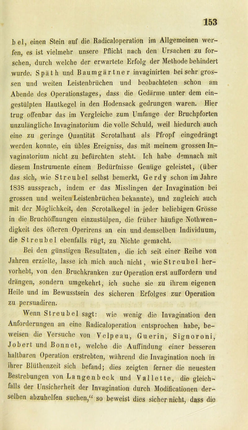 bei, einen Stein auf die Radicaloperation im Allgemeinen wer- fen, es ist vielmehr unsere Pflicht nach den Ursachen zu for- schen, durch welche der erwartete Erfolg der Methode behindert wurde. Späth und Baumgärtner invaginirten bei sehr gros- sen und weiten Leistenbrüchen und beobachteten schon am Abende des Operationstages, dass die Gedärme unter dem ein- gestiilpten Hautkegel in den Hodensack gedrungen waren. Hier trug offenbar das im Vergleiche zum Umfange der Bruchpforten unzulängliche Invaginatorium die volle Schuld, weil hiedurch auch eine zu geringe Quantität Scrotalhaut als Pfropf eingedrängt werden konnte, ein übles Ereigniss, das mit meinem grossen In- vaginatorium nicht zu befürchten steht. Ich habe demnach mit diesem Instrumente einem Bedürfnisse Genüge geleistet, (über das sich, wie Streubel selbst bemerkt, Gerdy schon im Jahre 1838 aussprach, indem er das Misslingen der Invagination bei grossen und weiten Leistenbrüchen bekannte), und zugleich auch mit der Möglichkeit, den Scrotalkegel in jeder beliebigen Grösse in die Bruchöffnungen einzustülpen, die früher häufige Nothwen- digkeit des öfteren Operirens an ein und demselben Individuum, die Streubel ebenfalls rügt, zu Nichte gemacht. Bei den günstigen Resultaten, die ich seit einer Reihe von Jahren erzielte, lasse ich mich auch nicht, wie Streubel her- vorhebt, von den Bruchkranken zur Operation erst auffordern und drängen, sondern umgekehrt, ich suche sie zu ihrem eigenen Heile und im Bewusstsein des sicheren Erfolges zur Operation zu persuadiren. Wenn Streubel sagt: wie wenig die Invagination den Anforderungen an eine Radicaloperation entsprochen habe, be- weisen die Versuche von Velpeau, Guerin, Signoroni, Jobert und Bonnet, welche die Auffindung einer besseren haltbaren Operation erstrebten, während die Invagination noch in ihrer Blülhenzeit sich befand; dies zeigten ferner die neuesten Bestrebungen von Langenbeck und Vallette, die gleich- falls der Unsicherheit der Invagination durch Modificationen der- selben abzuhelfen suchen,“ so beweist dies sicher nicht, dass die