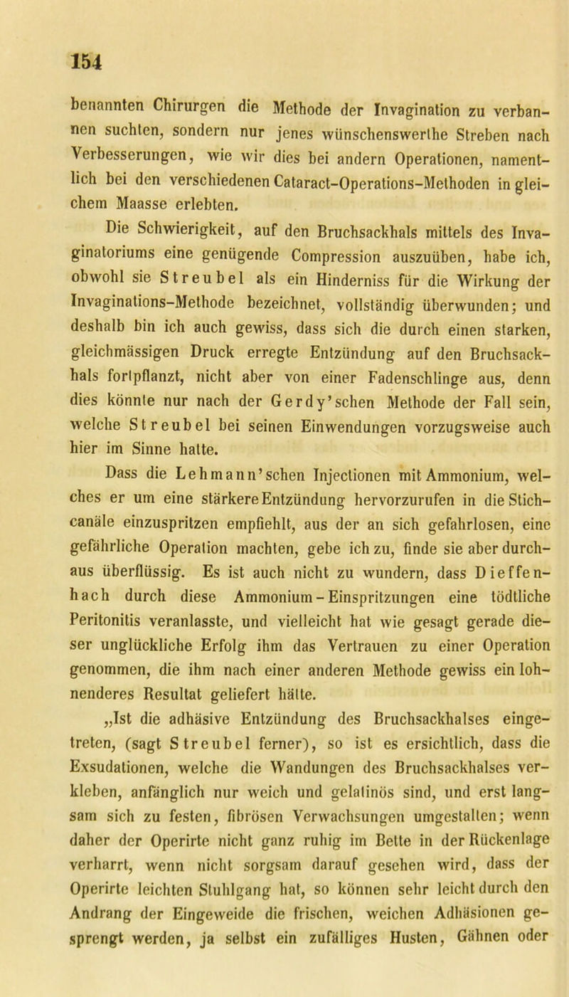 benannten Chirurgen die Methode der Invagination zu verban- nen suchten, sondern nur jenes wünschenswerthe Streben nach Verbesserungen, wie wir dies bei andern Operationen, nament- lich bei den verschiedenen Cataract-Operations-Methoden in glei- chem Maasse erlebten. Die Schwierigkeit, auf den Bruchsackhals mittels des Inva- ginatoriums eine genügende Compression auszuüben, habe ich, obwohl sie Streu bei als ein Hinderniss für die Wirkung der Invaginations-Methode bezeichnet, vollständig überwunden; und deshalb bin ich auch gewiss, dass sich die durch einen starken, gleichmässigen Druck erregte Entzündung auf den Bruchsack- hals fortpflanzt, nicht aber von einer Fadenschlinge aus, denn dies könnte nur nach der Gerdy’schen Methode der Fall sein, welche Streubel bei seinen Einwendungen vorzugsweise auch hier im Sinne hatte. Dass die Lehmann’schen Injeclionen mit Ammonium, wel- ches er um eine stärkere Entzündung hervorzurufen in die Stich- canäle einzuspritzen empfiehlt, aus der an sich gefahrlosen, eine gefährliche Operation machten, gebe ich zu, finde sie aber durch- aus überflüssig. Es ist auch nicht zu wundern, dass Dieffen- hach durch diese Ammonium-Einspritzungen eine tödtliche Peritonitis veranlasste, und vielleicht hat wie gesagt gerade die- ser unglückliche Erfolg ihm das Vertrauen zu einer Operation genommen, die ihm nach einer anderen Methode gewiss ein loh- nenderes Resultat geliefert hätte. „Ist die adhäsive Entzündung des Bruchsackhalses einge- treten, (sagt Streubel ferner), so ist es ersichtlich, dass die Exsudalionen, welche die Wandungen des Bruchsackhalses ver- kleben, anfänglich nur weich und gelatinös sind, und erst lang- sam sich zu festen, fibrösen Verwachsungen umgestalten; wenn daher der Operirte nicht ganz ruhig im Belte in der Rückenlage verharrt, wenn nicht sorgsam darauf gesehen wird, dass der Operirte leichten Stuhlgang hat, so können sehr leicht durch den Andrang der Eingeweide die frischen, weichen Adhäsionen ge- sprengt werden, ja selbst ein zufälliges Husten, Gähnen oder