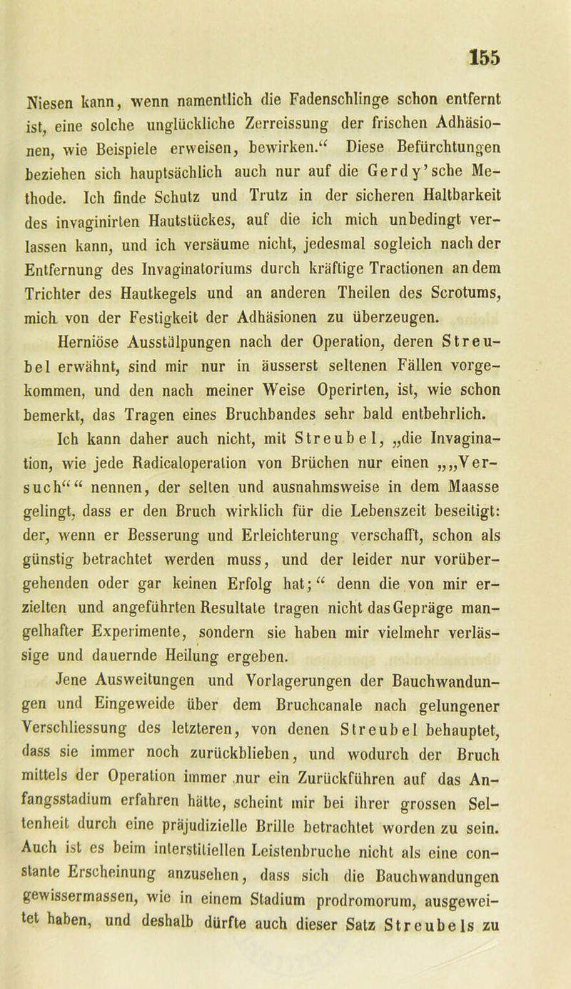 Niesen kann, wenn namentlich die Fadenschlinge schon entfernt ist, eine solche unglückliche Zerreissung der frischen Adhäsio- nen, wie Beispiele erweisen, bewirken.“ Diese Befürchtungen beziehen sich hauptsächlich auch nur auf die Gerdy’sehe Me- thode. Ich finde Schutz und Trutz in der sicheren Haltbarkeit des invaginirten Hautstückes, auf die ich mich unbedingt ver- lassen kann, und ich versäume nicht, jedesmal sogleich nach der Entfernung des Invaginatoriums durch kräftige Tractionen an dem Trichter des Hautkegels und an anderen Theilen des Scrotums, mich von der Festigkeit der Adhäsionen zu überzeugen. Herniöse Ausstülpungen nach der Operation, deren Streu- bel erwähnt, sind mir nur in äusserst seltenen Fällen vorge- kommen, und den nach meiner Weise Operirten, ist, wie schon bemerkt, das Tragen eines Bruchbandes sehr bald entbehrlich. Ich kann daher auch nicht, mit Streubel, „die Invagina- tion, wie jede Radicaloperalion von Brüchen nur einen „„Ver- such““ nennen, der selten und ausnahmsweise in dem Maasse gelingt, dass er den Bruch wirklich für die Lebenszeit beseitigt: der, wenn er Besserung und Erleichterung verschafft, schon als günstig betrachtet werden muss, und der leider nur vorüber- gehenden oder gar keinen Erfolg hat;“ denn die von mir er- zielten und angeführten Resultate tragen nicht das Gepräge man- gelhafter Experimente, sondern sie haben mir vielmehr verläs- sige und dauernde Heilung ergeben. Jene Ausweitungen und Vorlagerungen der Bauchwandun- gen und Eingeweide über dem Bruchcanale nach gelungener Verschliessung des letzteren, von denen Streubel behauptet, dass sie immer noch zurückblieben, und wodurch der Bruch mittels der Operation immer nur ein Zurückführen auf das An- fangsstadium erfahren hätte, scheint mir bei ihrer grossen Sel- tenheit durch eine präjudizielle Brille betrachtet worden zu sein. Auch ist es beim interstitiellen Leistenbruche nicht als eine con- stante Erscheinung anzusehen, dass sich die Bauchwandungen gewissermassen, wie in einem Stadium prodromorum, ausgewei- tet haben, und deshalb dürfte auch dieser Satz Streubels zu