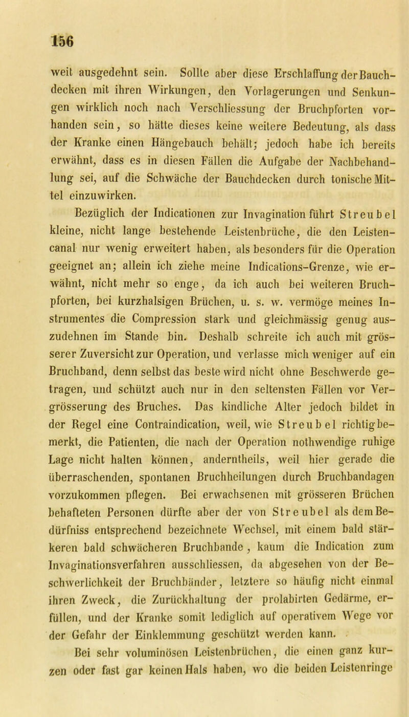 weit ausgedehnt sein. Sollte aber diese Erschlaffung der Bauch- decken mit ihren Wirkungen, den Vorlagerungen und Senkun- gen wirklich noch nach Verschliessung der Bruchpforten vor- handen sein, so hätte dieses keine weitere Bedeutung, als dass der Kranke einen Hängebauch behält; jedoch habe ich bereits erwähnt, dass es in diesen Fällen die Aufgabe der Nachbehand- lung sei, auf die Schwäche der Bauchdecken durch tonische Mit- tel einzuwirken. Bezüglich der Indicationen zur Invagination führt Streubel kleine, nicht lange bestehende Leistenbrüche, die den Leisten- canal nur wenig erweitert haben, als besonders für die Operation geeignet an; allein ich ziehe meine Indications-Grenze, wie er- wähnt, nicht mehr so enge, da ich auch bei weiteren Bruch- pforten, bei kurzhalsigen Brüchen, u. s. w. vermöge meines In- strumentes die Compression stark und gleichmässig genug aus- zudehnen im Stande bin. Deshalb schreite ich auch mit grös- serer Zuversicht zur Operation, und verlasse mich weniger auf ein Bruchband, denn selbst das beste wird nicht ohne Beschwerde ge- tragen, und schützt auch nur in den seltensten Fällen vor Ver- grösserung des Bruches. Das kindliche Alter jedoch bildet in der Regel eine Contraindication, weil, wie Streubel richtig be- merkt, die Patienten, die nach der Operation nothwendige ruhige Lage nicht halten können, anderntheils, weil hier gerade die überraschenden, spontanen Bruchheilungen durch Bruchbandagen vorzukommen pflegen. Bei erwachsenen mit grösseren Brüchen behafteten Personen dürfte aber der von Streubel als demBe- dürfniss entsprechend bezeichnete Wechsel, mit einem bald stär- keren bald schwächeren Bruchbande , kaum die Indication zum Invaginationsverfahren ausschliessen, da abgesehen von der Be- schwerlichkeit der Bruchbänder, letztere so häufig nicht einmal ihren Zweck, die Zurückhaltung der prolabirten Gedärme, er- füllen, und der Kranke somit lediglich auf operativem Wege vor der Gefahr der Einklemmung geschützt werden kann. Bei sehr voluminösen Leistenbrüchen, die einen ganz kur- zen oder fast gar keinen Hals haben, wo die beiden Leistenringe