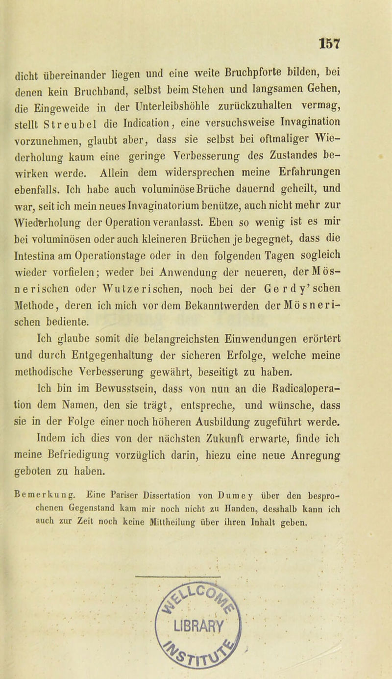dicht übereinander liegen und eine weite Bruchpforte bilden, bei denen kein Bruchband, selbst beim Stehen und langsamen Gehen, die Eingeweide in der Unterleibshöhle zurückzuhalten vermag, stellt Streu bei die Indication, eine versuchsweise Invagination vorzunehmen, glaubt aber, dass sie selbst bei oftmaliger Wie- derholung kaum eine geringe Verbesserung des Zustandes be- wirken werde. Allein dem widersprechen meine Erfahrungen ebenfalls. Ich habe auch voluminöse Brüche dauernd geheilt, und war, seit ich mein neues Invaginatorium benütze, auch nicht mehr zur Wiederholung der Operation veranlasst. Eben so wenig ist es mir bei voluminösen oder auch kleineren Brüchen je begegnet, dass die Intestina am Operationstage oder in den folgenden Tagen sogleich wieder vorfielen; weder bei Anwendung der neueren, derMös- ne rischen oder Wutze rischen, noch bei der Ge rdy’sehen Methode, deren ich mich vor dem Bekannt werden derMösneri- schen bediente. Ich glaube somit die belangreichsten Einwendungen erörtert und durch Entgegenhaltung der sicheren Erfolge, welche meine methodische Verbesserung gewährt, beseitigt zu haben. Ich bin im Bewusstsein, dass von nun an die Radicalopera- tion dem Namen, den sie trägt, entspreche, und wünsche, dass sie in der Folge einer noch höheren Ausbildung zugeführt werde. Indem ich dies von der nächsten Zukunft erwarte, finde ich meine Befriedigung vorzüglich darin, hiezu eine neue Anregung geboten zu haben. Bemerkung. Eine Pariser Dissertation von Dumey über den bespro- chenen Gegenstand kam mir noch nicht zu Händen, desshalb kann ich auch zur Zeit noch keine Mittheilung über ihren Inhalt geben.