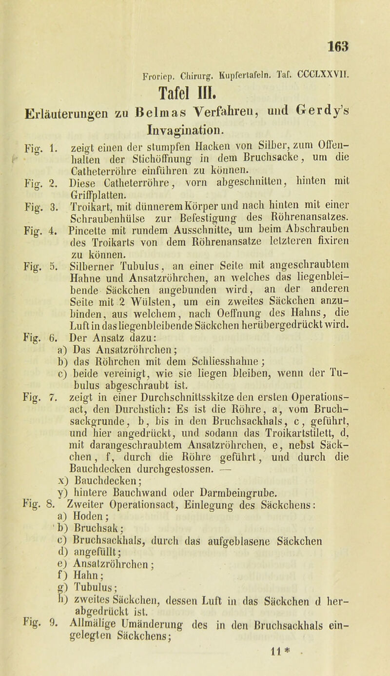 Froriep. Chirurg. Kupfertafeln, laf. GCGLXXY1I. Tafel III. Erläuterungen zu Belmas Verfahren, und Gerdy’s Invagination. Fi fr. 1. zeigt einen der stumpfen Hacken von Silber, zum Offen- halten der Stichöffnung in dem Bruchsacke, um die Catheterröhre einführen zu können. Fig. 2. Diese Catheterröhre, vorn abgeschnitten, hinten mit Griffplatten. Fig. 3. Troikart, mit dünnerem Körper und nach hinten mit einer Schraubenhülse zur Befestigung des Köhrenansatzes. Fig. 4. Pincette mit rundem Ausschnitte, um beim Abschrauben des Troikarts von dem Röhrenansatze letzteren fixiren zu können. Fig. 5. Silberner Tubulus, an einer Seite mit angeschraublem Hahne und Ansatzröhrchen, an welches das liegenblei- bende Säckchen angebunden wird, an der anderen Seite mit 2 Wülsten, um ein zweites Säckchen anzu- binden , aus welchem, nach Oeffnung des Hahns, die Luft in das liegenbleibende Säckchen herübergedrückt wird. Fig. 6. Der Ansatz dazu: a) Das Ansatzröhrchen; b) das Röhrchen mit dem Schliesshahne; c) beide vereinigt, wie sie liegen bleiben, wenn der Tu- bulus abgeschraubt ist. Fig. 7. zeigt in einer Durchschnittsskitze den ersten Operations- act, den Durchstich: Es ist die Röhre, a, vom Bruch- sackgrunde, b, bis in den Bruchsackhals, c, geführt, und hier angedrückt, und sodann das Troikartstilett, d, mit darangeschraubtem Ansatzröhrchen, e, nebst Säck- chen, f, durch die Röhre geführt, und durch die Bauchdecken durchgestossen. — x) Bauchdecken; y) hintere Bauchwand oder Darmbeingrube. Fig. 8. Zweiter Operalionsact, Einlegung des Säckchens: a) Hoden; b) Bruchsak; c) Bruchsackhals, durch das aufgeblasene Säckchen d) angefüllt; e) Ansatzröhrchen; f) Hahn; g) Tubulus; h) zweites Säckchen, dessen Luft in das Säckchen d her- abgedrückt ist. big. 9. Allmälige Umänderung des in den Bruchsackhals ein- gelegten Säckchens; 11*