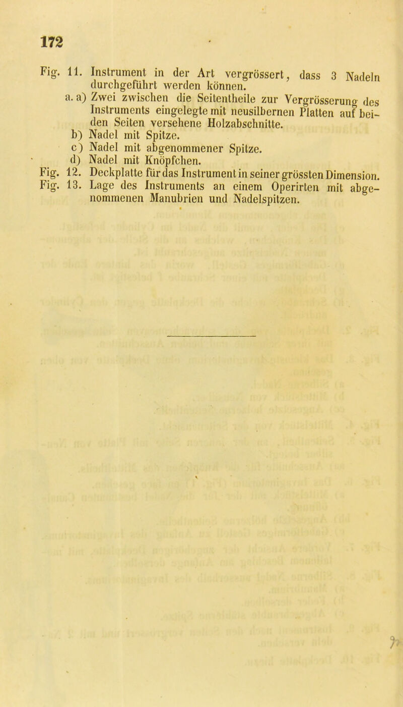 Fig. 11. Instrument in der Art vergrössert, dass 3 Nadeln durchgeführt werden können. a. a) Zwei zwischen die Seitentheile zur Vergrösserung des Instruments eingelegte mit ncusilbernen Platten auf bei- den Seiten versehene Holzabschnitte. b) Nadel mit Spitze. c) Nadel mit abgenommener Spitze. d) Nadel mit Knöpfchen. Fig. 12. Deckplatte für das Instrument in seiner grössten Dimension. Fig. 13. Lage des Instruments an einem Operirten mit abge- nommenen Manubrien und Nadelspitzen.