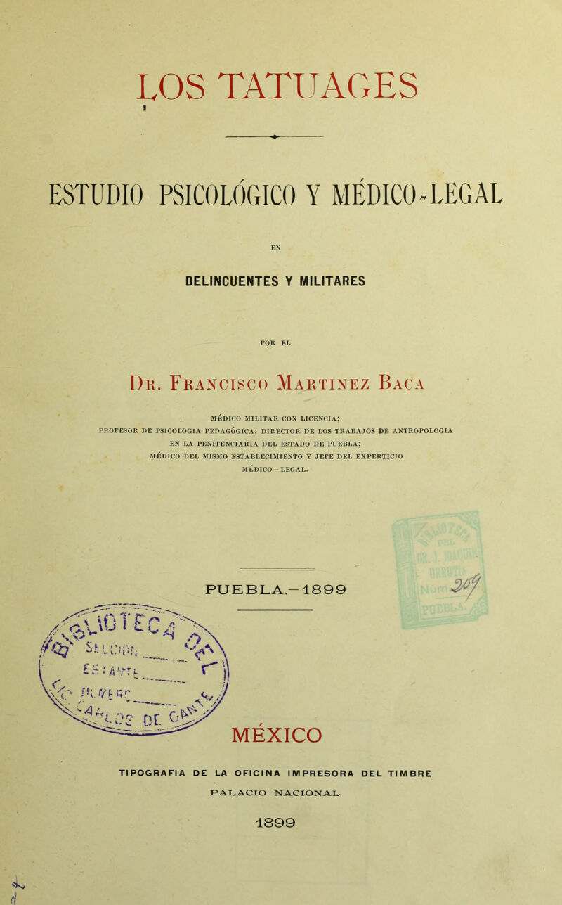 LOS TATUAGES ESTUDIO PSICOLÓGICO Y MÉDICO-LEGAL EN DELINCUENTES Y MILITARES POR EL Dr. Francisco Martínez Baca MÉDICO MILITAR CON LICENCIA; PROFESOR J)E PSICOLOGIA PEDAGÓGICA; DIRECTOR DE LOS TRABAJOS DE ANTROPOLOGIA EN LA PENITENCIARIA DEL ESTADO DE PUEBLA; MÉDICO DEL MISMO ESTABLECIMIENTO Y JEFE DEL EXPERTICIO MÉDICO-LEGAL. TIPOGRAFIA DE LA OFICINA IMPRESORA DEL TIMBRE PALACIO NACIONAL 1899