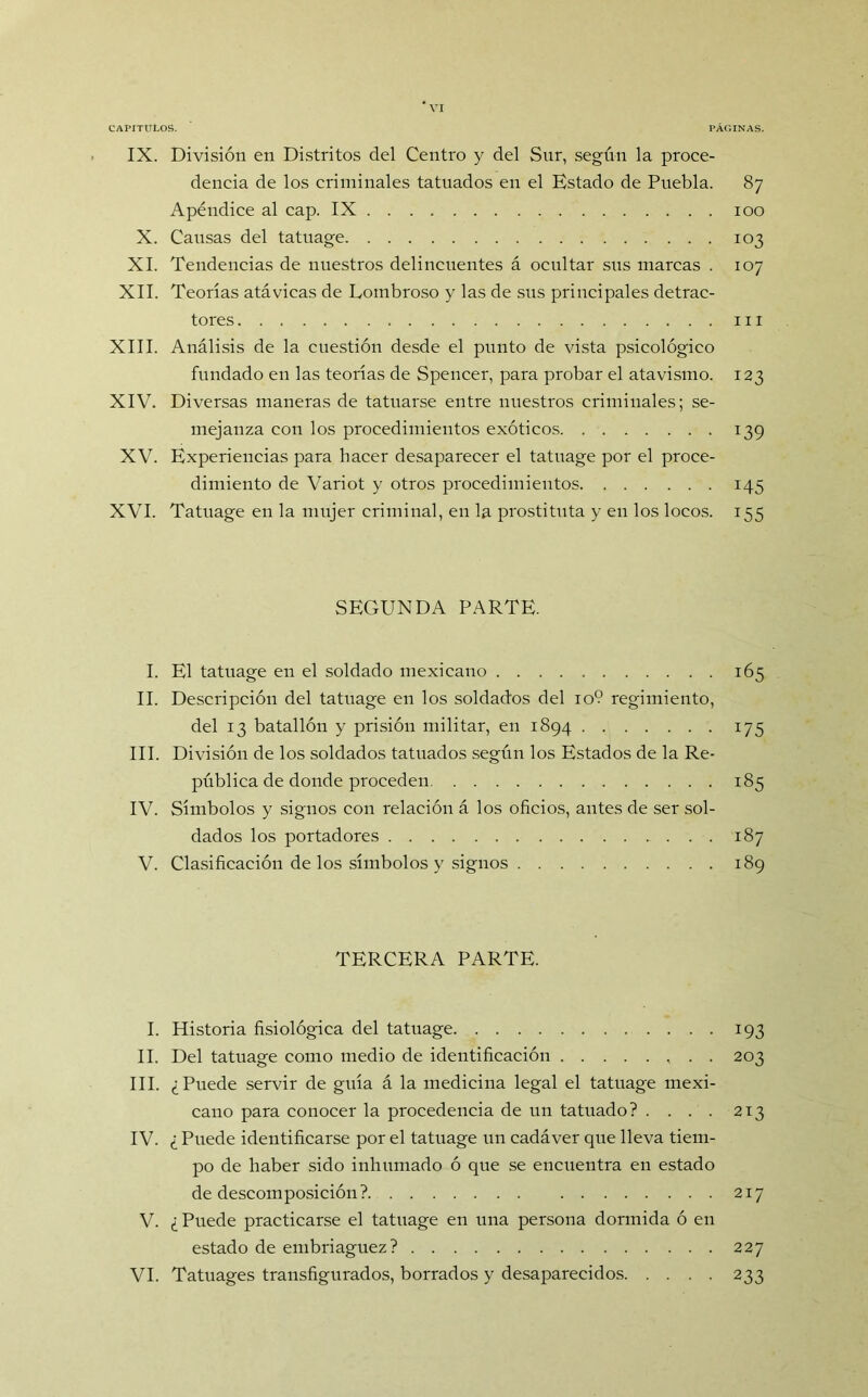 IX. División en Distritos del Centro y del Sur, según la proce- dencia de los criminales tatuados en el Estado de Puebla. 87 Apéndice al cap. IX 100 X. Causas del tatuage 103 XI. Tendencias de nuestros delincuentes á ocultar sus marcas . 107 XII. Teorías atávicas de Lombroso y las de sus principales detrac- tores ni XIII. Análisis de la cuestión desde el punto de vista psicológico fundado en las teorías de Spencer, para probar el atavismo. 123 XIV. Diversas maneras de tatuarse entre nuestros criminales; se- mejanza con los procedimientos exóticos 139 XV. Experiencias para hacer desaparecer el tatuage por el proce- dimiento de Variot y otros procedimientos 145 XVI. Tatuage en la mujer criminal, en la prostituta y en los locos. 155 SEGUNDA PARTE. I. El tatuage en el soldado mexicano 165 II. Descripción del tatuage en los soldados del 10? regimiento, del 13 batallón y prisión militar, en 1894 175 III. División de los soldados tatuados según los Estados de la Re- pública de donde proceden 185 IV. Símbolos y signos con relación á los oficios, antes de ser sol- dados los portadores 187 V. Clasificación de los símbolos y signos 189 TERCERA PARTE. I. Historia fisiológica del tatuage 193 II. Del tatuage como medio de identificación . . 203 III. ¿Puede servir de guía á la medicina legal el tatuage mexi- cano para conocer la procedencia de un tatuado? . . . . 213 IV. ¿ Puede identificarse por el tatuage un cadáver que lleva tiem- po de haber sido inhumado ó que se encuentra en estado de descomposición? 217 V. ¿ Puede practicarse el tatuage en una persona dormida ó en estado de embriaguez? 227 VI. Tatuages transfigurados, borrados y desaparecidos 233