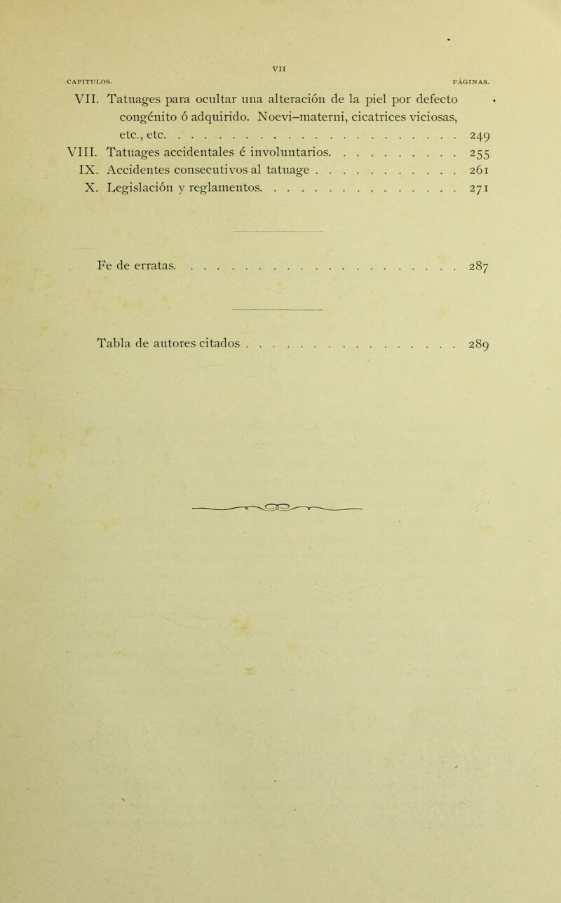 CAPITULOS. PÁGINAS. VIL Tatuages para ocultar una alteración de la piel por defecto congénito ó adquirido. Noevi-materni, cicatrices viciosas, etc., etc 249 VIII. Tatuages accidentales é involuntarios 255 IX. Accidentes consecutivos al tatuage 261 X. Legislación y reglamentos 271 Fe de erratas 287 Tabla de autores citados 289