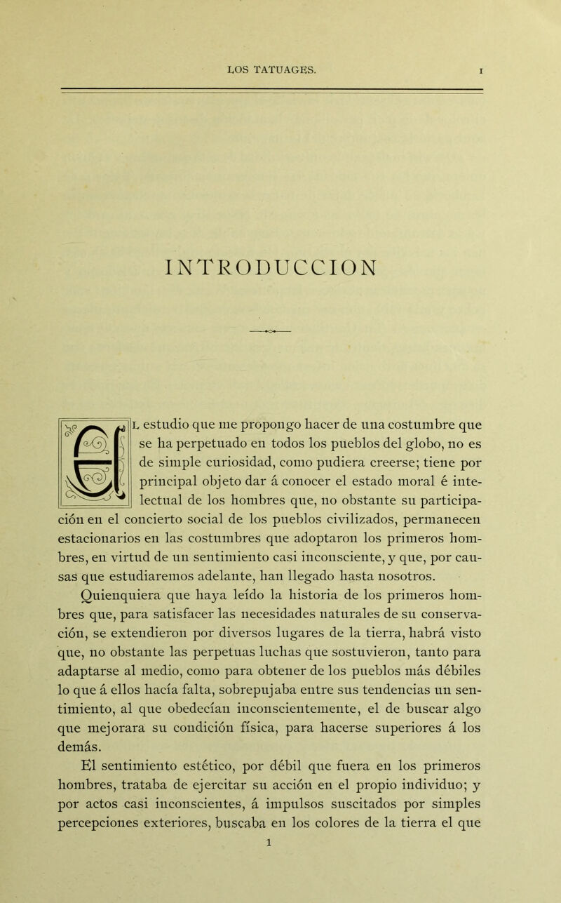 INTRODUCCION L estudio que me propongo hacer de una costumbre que se ha perpetuado en todos los pueblos del globo, no es de simple curiosidad, como pudiera creerse; tiene por principal objeto dar á conocer el estado moral é inte- lectual de los hombres que, no obstante su participa- ción en el concierto social de los pueblos civilizados, permanecen estacionarios en las costumbres que adoptaron los primeros hom- bres, en virtud de un sentimiento casi inconsciente, y que, por cau- sas que estudiaremos adelante, han llegado hasta nosotros. Quienquiera que haya leído la historia de los primeros hom- bres que, para satisfacer las necesidades naturales de su conserva- ción, se extendieron por diversos lugares de la tierra, habrá visto que, no obstante las perpetuas luchas que sostuvieron, tanto para adaptarse al medio, como para obtener de los pueblos más débiles lo que á ellos hacía falta, sobrepujaba entre sus tendencias un sen- timiento, al que obedecían inconscientemente, el de buscar algo que mejorara su condición física, para hacerse superiores á los demás. El sentimiento estético, por débil que fuera en los primeros hombres, trataba de ejercitar su acción en el propio individuo; y por actos casi inconscientes, á impulsos suscitados por simples percepciones exteriores, buscaba en los colores de la tierra el que l