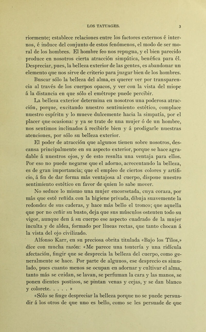 riormente; establece relaciones entre los factores externos é inter- nos, é induce del conjunto de estos fenómenos, el modo de ser mo- ral de los hombres. El hombre feo nos repugna, y el bien parecido produce en nosotros cierta atracción simpática, benéfica para él. Despreciar, pues, la belleza exterior de las gentes, es abandonar un elemento que nos sirve de criterio para juzgar bien de los hombres. Buscar sólo la belleza del alma, es querer ver por transparen- cia al través de los cuerpos opacos, y ver con la vista del miope á la distancia en que sólo el emétrope puede percibir. Ea belleza exterior determina en nosotros una poderosa atrac- ción, porque, excitando nuestro sentimiento estético, complace nuestro espíritu y lo mueve dulcemente hacia la simpatía, por el placer que ocasiona: y ya se trate de una mujer ó de un hombre, nos sentimos inclinados á recibirle bien y á prodigarle nuestras atenciones, por sólo su belleza exterior. El poder de atracción que algunos tienen sobre nosotros, des- cansa principalmente en su aspecto exterior, porque se hace agra- dable á nuestros ojos, y de esto resulta una ventaja para ellos. Por eso no puede negarse que el adorno, acrecentando la belleza, es de gran importancia; que el empleo de ciertos colores y artifi- cio, á fin de dar forma más ventajosa al cuerpo, dispone nuestro sentimiento estético en favor de quien lo sabe mover. No seduce lo mismo una mujer encorsetada, cuya coraza, por más que esté reñida.con la higiene privada, dibuja suavemente la redondez de sus caderas, y hace más bello el tronco; que aquella que por no ceñir su busto, deja que sus músculos ostenten todo su vigor, aunque den á su cuerpo ese aspecto cuadrado de la mujer inculta y de aldea, formado por líneas rectas, que tanto chocan á la vista del ojo civilizado. Alfonso Karr, en su preciosa obrita titulada «Bajo los Tilos,» dice con mucha razón: «Me parece una tontería y una ridicula afectación, fingir que se desprecia la belleza del cuerpo, como ge- neralmente se hace. Por parte de algunos, ese desprecio es simu- lado, pues cuanto menos se ocupan en adornar y cultivar el alma, tanto más se cuidan, se lavan, se perfuman la cara y las manos, se ponen dientes postizos, se pintan venas y cejas, y se dan blanco y colorete » «Sólo se finge despreciar la belleza porque no se puede persua- dir á los otros de que uno es bello, como se les persuade de que