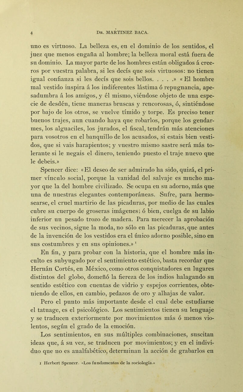 uno es virtuoso. La belleza es, en el dominio de los sentidos, el juez que menos engaña al hombre; la belleza moral está fuera de su dominio. La mayor parte de los hombres están obligados á cree- ros por vuestra palabra, si les decís que sois virtuosos: no tienen igual confianza si les decís que sois bellos » « El hombre mal vestido inspira á los indiferentes lástima ó repugnancia, ape- sadumbra á los amigos, y él mismo, viéndose objeto de una espe- cie de desdén, tiene maneras bruscas y rencorosas, ó, sintiéndose por bajo de los otros, se vuelve tímido y torpe. Ks preciso tener buenos trajes, aun cuando haya que robarlos, porque los gendar- mes, los alguaciles, los jurados, el fiscal, tendrán más atenciones para vosotros en el banquillo de los acusados, si estáis bien vesti- dos, que si vais harapientos; y vuestro mismo sastre será más to- lerante si le negáis el dinero, teniendo puesto el traje nuevo que le debeis.» Spencer dice: «El deseo de ser admirado ha sido, quizá, el pri- mer vínculo social, porque la vanidad del salvaje es mucho ma- yor que la del hombre civilizado. Se ocupa en su adorno, más que una de nuestras elegantes contemporáneas. Sufre, para hermo- searse, el cruel martirio de las picaduras, por medio de las cuales cubre su cuerpo de groseras imágenes; ó bien, cuelga de su labio inferior un pesado trozo de madera. Para merecer la aprobación de sus vecinos, sigue la moda, no sólo en las picaduras, que antes de la invención de los vestidos era el único adorno posible, sino en sus costumbres y en sus opiniones.» 1 En fin, y para probar con la historia, que el hombre más in- culto es subyugado por el sentimiento estético, basta recordar que Hernán Cortés, en México, como otros conquistadores en lugares distintos del globo, domeñó la fiereza de los indios halagando su sentido estético con cuentas de vidrio y espejos corrientes, obte- niendo de ellos, en cambio, pedazos de oro y alhajas de valor. Pero el punto más importante desde el cual debe estudiarse el tatuage, es el psicológico. Los sentimientos tienen su lenguaje y se traducen exteriormente por movimientos más ó menos vio- lentos, según el grado de la emoción. Los sentimientos, en sus múltiples combinaciones, suscitan ideas que, á su vez, se traducen por movimientos; y en el indivi- duo que 110 es analfabético, determinan la acción de grabarlos en i Herbert Spencer. «Eos fundamentos de la sociología.)