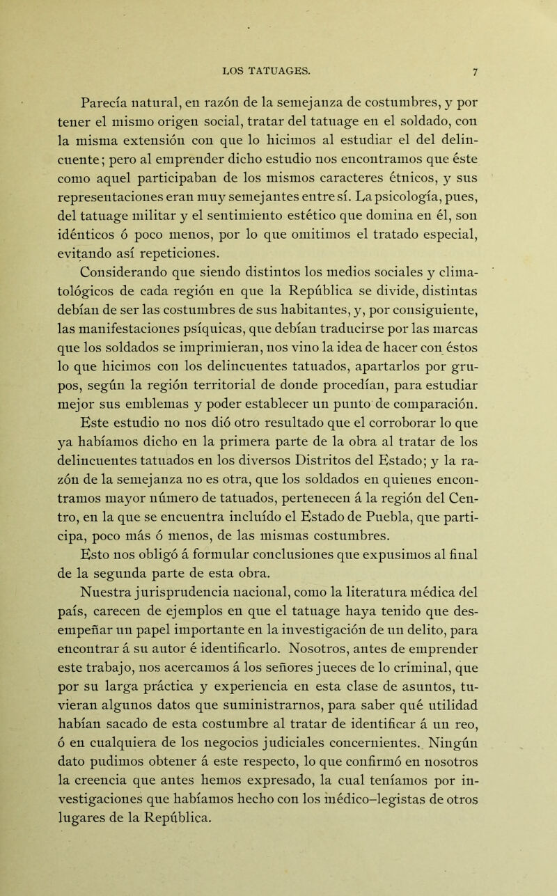 Parecía natural, en razón de la semejanza de costumbres, y por tener el mismo origen social, tratar del tatuage en el soldado, con la misma extensión con que lo hicimos al estudiar el del delin- cuente; pero al emprender dicho estudio nos encontramos que éste como aquel participaban de los mismos caracteres étnicos, y sus representaciones eran muy semejantes entre sí. La psicología, pues, del tatuage militar y el sentimiento estético que domina en él, son idénticos ó poco menos, por lo que omitimos el tratado especial, evitando así repeticiones. Considerando que siendo distintos los medios sociales y clima- tológicos de cada región en que la República se divide, distintas debían de ser las costumbres de sus habitantes, y, por consiguiente, las manifestaciones psíquicas, que debían traducirse por las marcas que los soldados se imprimieran, nos vino la idea de hacer con éstos lo que hicimos con los delincuentes tatuados, apartarlos por gru- pos, según la región territorial de donde procedían, para estudiar mejor sus emblemas y poder establecer un punto de comparación. Este estudio no nos dio otro resultado que el corroborar lo que ya habíamos dicho en la primera parte de la obra al tratar de los delincuentes tatuados en los diversos Distritos del Estado; y la ra- zón de la semejanza no es otra, que los soldados en quienes encon- tramos mayor número de tatuados, pertenecen á la región del Cen- tro, en la que se encuentra incluido el Estado de Puebla, que parti- cipa, poco más ó menos, de las mismas costumbres. Esto nos obligó á formular conclusiones que expusimos al final de la segunda parte de esta obra. Nuestra jurisprudencia nacional, como la literatura médica del país, carecen de ejemplos en qne el tatuage haya tenido que des- empeñar un papel importante en la investigación de un delito, para encontrar á su autor é identificarlo. Nosotros, antes de emprender este trabajo, nos acercamos á los señores jueces de lo criminal, que por su larga práctica y experiencia en esta clase de asuntos, tu- vieran algunos datos que suministrarnos, para saber qué utilidad habían sacado de esta costumbre al tratar de identificar á un reo, ó en cualquiera de los negocios judiciales concernientes. Ningún dato pudimos obtener á este respecto, lo que confirmó en nosotros la creencia que antes hemos expresado, la cual teníamos por in- vestigaciones que habíamos hecho con los médico-legistas de otros lugares de la República.