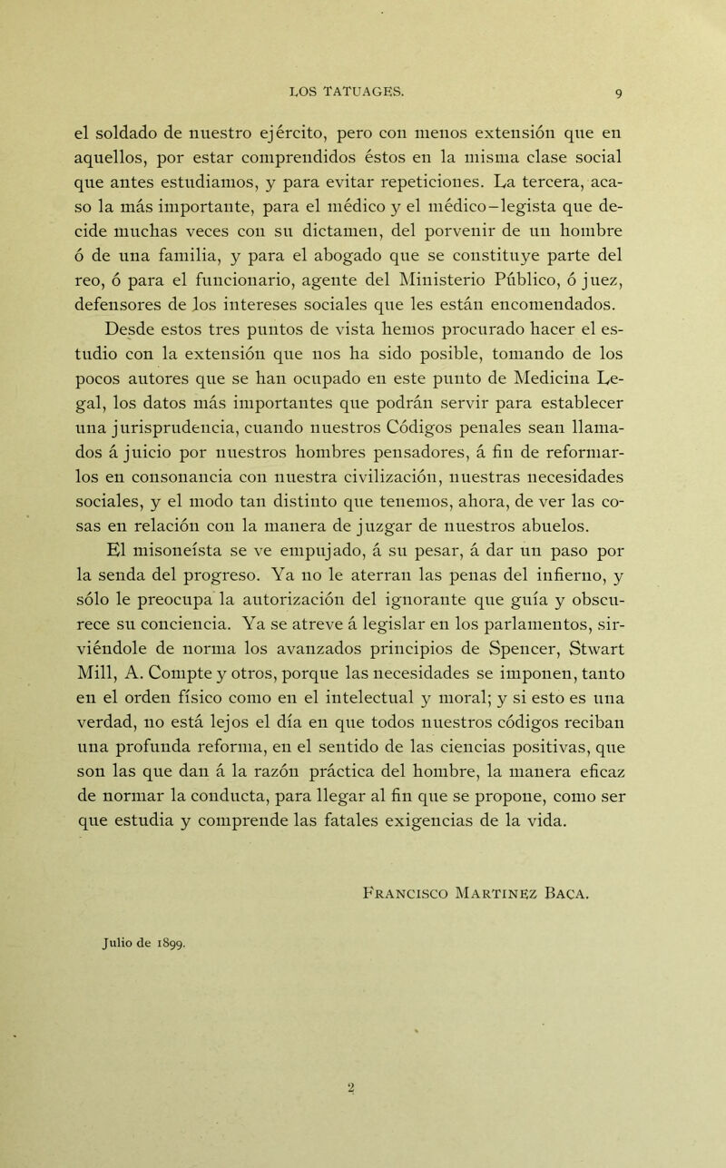 el soldado de nuestro ejército, pero con menos extensión que en aquellos, por estar comprendidos éstos en la misma clase social que antes estudiamos, y para evitar repeticiones. La tercera, aca- so la más importante, para el médico y el médico-legista que de- cide muchas veces con su dictamen, del porvenir de un hombre ó de una familia, y para el abogado que se constituye parte del reo, ó para el funcionario, agente del Ministerio Público, ó juez, defensores de los intereses sociales que les están encomendados. Desde estos tres puntos de vista hemos procurado hacer el es- tudio con la extensión que nos ha sido posible, tomando de los pocos autores que se han ocupado en este punto de Medicina Le- gal, los datos más importantes que podrán servir para establecer una jurisprudencia, cuando nuestros Códigos penales sean llama- dos á juicio por nuestros hombres pensadores, á fin de reformar- los en consonancia con nuestra civilización, nuestras necesidades sociales, y el modo tan distinto que tenemos, ahora, de ver las co- sas en relación con la manera de juzgar de nuestros abuelos. El misoneísta se ve empujado, á su pesar, á dar un paso por la senda del progreso. Ya no le aterran las penas del infierno, y sólo le preocupa la autorización del ignorante que guía y obscu- rece su conciencia. Ya se atreve á legislar en los parlamentos, sir- viéndole de norma los avanzados principios de Spencer, Stwart Mili, A. Compte y otros, porque las necesidades se imponen, tanto en el orden físico como en el intelectual y moral; y si esto es una verdad, no está lejos el día en que todos nuestros códigos reciban una profunda reforma, en el sentido de las ciencias positivas, que son las que dan á la razón práctica del hombre, la manera eficaz de normar la conducta, para llegar al fin que se propone, como ser que estudia y comprende las fatales exigencias de la vida. Francisco Martínez Baca. Julio de 1899.