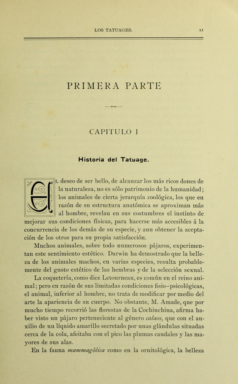 PRIMERA PARTE CAPITULO I Historia del Tatuage. L deseo de ser bello, de alcanzar los más ricos dones de la naturaleza, no es sólo patrimonio de la humanidad; los animales de cierta jerarquía zoológica, los que en razón de sn estructura anatómica se aproximan más al hombre, revelan en sus costumbres el instinto de mejorar sus condiciones físicas, para hacerse más accesibles á la concurrencia de los demás de su especie, y aun obtener la acepta- ción de los otros para su propia satisfacción. Muchos animales, sobre todo numerosos pájaros, experimen- tan este sentimiento estético. Darwin ha demostrado que la belle- za de los animales machos, en varias especies, resulta probable- mente del gusto estético de las hembras y de la selección sexual. La coquetería, como dice Letourueau, es común en el reino ani- mal; pero en razón de sus limitadas condiciones fisio-psicológicas, el animal, inferior al hombre, no trata de modificar por medio del arte la apariencia de su cuerpo. No obstante, M. Amade, que por mucho tiempo recorrió las florestas de la Cochiuchina, afirma ha- ber visto un pájaro perteneciente al género calaos, que con el au- xilio de un líquido amarillo secretado por unas glándulas situadas cerca de la cola, afeitaba con el pico las plumas caudales y las ma- yores de sus alas. En la fauna mammagólica como en la ornitológica, la belleza