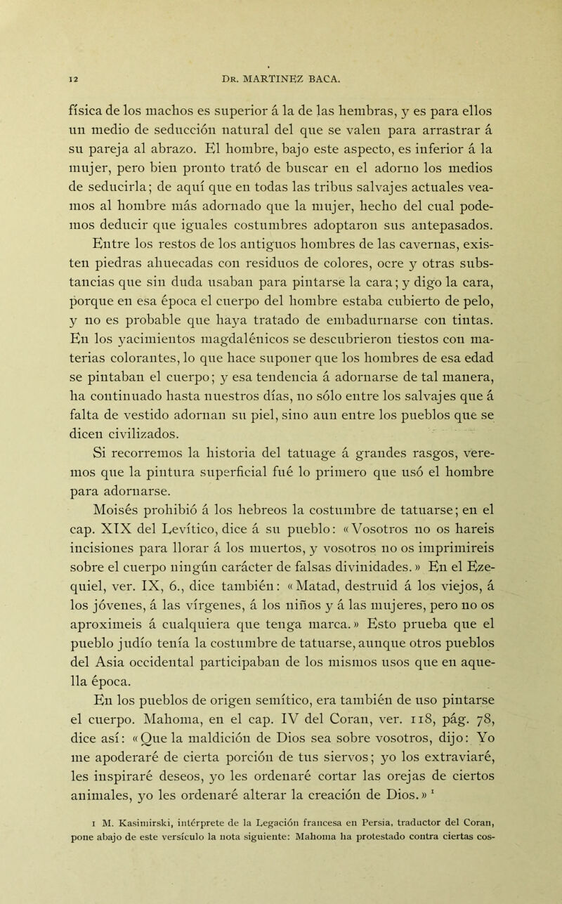 física de los machos es superior á la de las hembras, y es para ellos un medio de seducción natural del que se valen para arrastrar á su pareja al abrazo. El hombre, bajo este aspecto, es inferior á la mujer, pero bien pronto trató de buscar en el adorno los medios de seducirla; de aquí que en todas las tribus salvajes actuales vea- mos al hombre más adornado que la mujer, hecho del cual pode- mos deducir que iguales costumbres adoptaron sus antepasados. Entre los restos de los antiguos hombres de las cavernas, exis- ten piedras ahuecadas con residuos de colores, ocre y otras subs- tancias que sin duda usaban para pintarse la cara; y digo la cara, porque en esa época el cuerpo del hombre estaba cubierto de pelo, y no es probable que baya tratado de embadurnarse con tintas. En los yacimientos magdalénicos se descubrieron tiestos con ma- terias colorantes, lo que hace suponer que los hombres de esa edad se pintaban el cuerpo; y esa tendencia á adornarse de tal manera, ha continuado hasta nuestros días, no sólo entre los salvajes que á falta de vestido adornan sn piel, sino aun entre los pueblos que se dicen civilizados. Si recorremos la historia del tatuage á grandes rasgos, vere- mos que la pintura superficial fue lo primero que usó el hombre para adornarse. Moisés prohibió á los hebreos la costumbre de tatuarse; en el cap. XIX del Eevítico, dice á su pueblo: «Vosotros no os haréis incisiones para llorar á los muertos, y vosotros no os imprimiréis sobre el cuerpo ningún carácter de falsas divinidades.» En el Eze- quiel, ver. IX, 6., dice también: «Matad, destruid á los viejos, á los jóvenes, á las vírgenes, á los niños y á las mujeres, pero no os aproximéis á cualquiera que tenga marca.» Esto prueba que el pueblo jlidio tenía la costumbre de tatuarse, aunque otros pueblos del Asia occidental participaban de los mismos usos que en aque- lla época. En los pueblos de origen semítico, era también de uso pintarse el cuerpo. Mahoma, en el cap. IV del Coran, ver. 118, pág. 78, dice así: «Que la maldición de Dios sea sobre vosotros, dijo: Yo me apoderaré de cierta porción de tus siervos; yo los extraviaré, les inspiraré deseos, yo les ordenaré cortar las orejas de ciertos animales, yo les ordenaré alterar la creación de Dios.» 1 1 M. Kasitnirski, intérprete de la Legación francesa en Persia, traductor del Coran, pone abajo de este versículo la nota siguiente: Mahoma ha protestado contra ciertas eos-