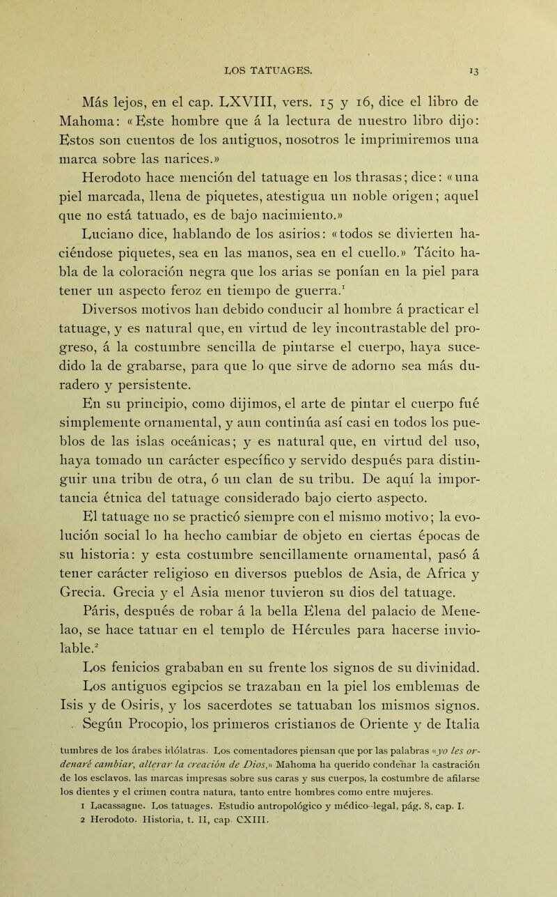 Más lejos, en el cap. LXVIII, vers. 15 y 16, dice el libro de Mahoma: «Este hombre que á la lectura de nuestro libro dijo: Estos son cuentos de los antiguos, nosotros le imprimiremos una marca sobre las narices.» Herodoto hace mención del tatuage en los thrasas; dice: « una piel marcada, llena de piquetes, atestigua un noble origen; aquel que no está tatuado, es de bajo nacimiento.» Luciano dice, hablando de los asirios: «todos se divierten ha- ciéndose piquetes, sea en las manos, sea en el cuello.» Tácito ha- bla de la coloración negra que los arias se ponían en la piel para tener un aspecto feroz en tiempo de guerra.1 Diversos motivos han debido conducir al hombre á practicar el tatuage, y es natural que, en virtud de ley incontrastable del pro- greso, á la costumbre sencilla de pintarse el cuerpo, haya suce- dido la de grabarse, para que lo que sirve de adorno sea más du- radero y persistente. En su principio, como dijimos, el arte de pintar el cuerpo fué simplemente ornamental, y aun continúa así casi en todos los pue- blos de las islas oceánicas; y es natural que, en virtud del uso, haya tomado un carácter específico y servido después para distin- guir una tribu de otra, ó un clan de su tribu. De aquí la impor- tancia étnica del tatuage considerado bajo cierto aspecto. El tatuage no se practicó siempre con el mismo motivo; la evo- lución social lo ha hecho cambiar de objeto en ciertas épocas de su historia: y esta costumbre sencillamente ornamental, pasó á tener carácter religioso en diversos pueblos de Asia, de Africa y Grecia. Grecia y el Asia menor tuvieron su dios del tatuage. Páris, después de robar á la bella Elena del palacio de Mene- lao, se hace tatuar en el templo de Hércules para hacerse invio- lable.2 Los fenicios grababan en su frente los signos de su divinidad. Los antiguos egipcios se trazaban en la piel los emblemas de Isis y de Osiris, y los sacerdotes se tatuaban los mismos signos. . Según Procopio, los primeros cristianos de Oriente y de Italia tumbres de los árabes idólatras. Los comentadores piensan que por las palabras «yo les or- denaré cambiar, alterar ¡a creación de Dios,» Mahoma ha querido condenar la castración de los esclavos, las marcas impresas sobre sus caras y sus cuerpos, la costumbre de afilarse los dientes y el crimen contra natura, tanto entre hombres como entre mujeres. 1 Lacassague. Los tatuages. Estudio antropológico y médico -legal, pág. 8, cap. I. 2 Herodoto. Historia, t. II, cap CXIII.