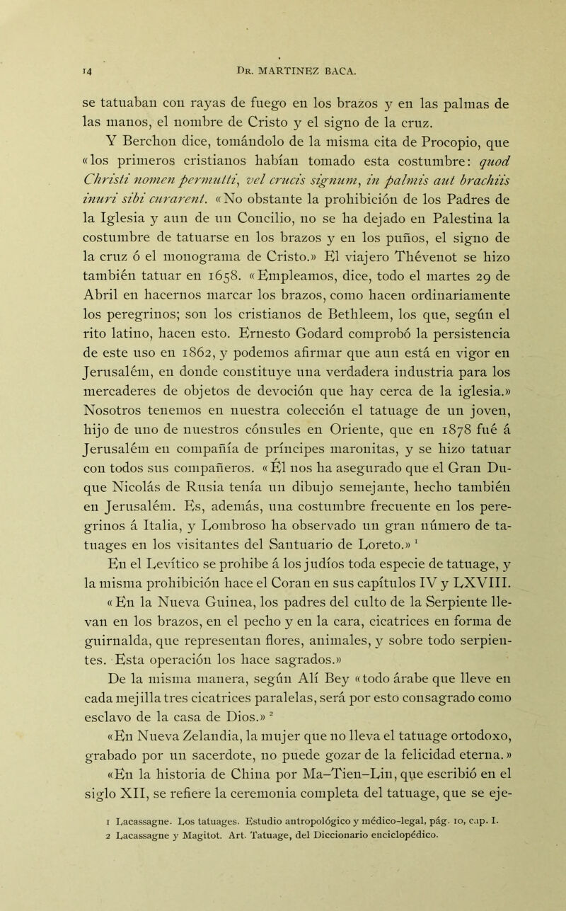 se tatuaban con rayas de fuego en los brazos y en las palmas de las manos, el nombre de Cristo y el signo de la cruz. Y Bercbon dice, tomándolo de la misma cita de Procopio, que «los primeros cristianos habían tomado esta costumbre: quod Christi nomen permutti, vel crucis signum, in palmis aut brachiis inuri sibi curarent. «No obstante la prohibición de los Padres de la Iglesia y aun de un Concilio, no se ha dejado en Palestina la costumbre de tatuarse en los brazos y en los puños, el signo de la cruz ó el monograma de Cristo.» El viajero Thévenot se hizo también tatuar en 1658. «Empleamos, dice, todo el martes 29 de Abril en hacernos marcar los brazos, como hacen ordinariamente los peregrinos; son los cristianos de Bethleem, los que, según el rito latino, hacen esto. Ernesto Godard comprobó la persistencia de este uso en 1862, y podemos afirmar que aun está en vigor en Jerusalém, en donde constituye una verdadera industria para los mercaderes de objetos de devoción que hay cerca de la iglesia.» Nosotros tenemos en nuestra colección el tatuage de un joven, hijo de uno de nuestros cónsules en Oriente, que en 1878 fué á Jerusalém en compañía de príncipes marouitas, y se hizo tatuar con todos sus compañeros. «El nos ha asegurado que el Gran Du- que Nicolás de Rusia tenía un dibujo semejante, hecho también en Jerusalém. Es, además, una costumbre frecuente en los pere- grinos á Italia, y Eombroso ha observado un gran número de ta- tuages en los visitantes del Santuario de Eoreto.» 1 En el Revítico se prohibe á los judíos toda especie de tatuage, y la misma prohibición hace el Coran en sus capítulos IV y LXVIII. «En la Nueva Guinea, los padres del culto de la Serpiente lle- van en los brazos, en el pecho y en la cara, cicatrices en forma de guirnalda, que representan flores, animales, y sobre todo serpien- tes. Esta operación los hace sagrados.» De la misma manera, según Alí Bey «todo árabe que lleve en cada mejilla tres cicatrices paralelas, será por esto consagrado como esclavo de la casa de Dios.» 2 «En Nueva Zelandia, la mujer que no lleva el tatuage ortodoxo, grabado por un sacerdote, no puede gozar de la felicidad eterna.» «En la historia de China por Ma-Tien-Rin, que escribió en el siglo XII, se refiere la ceremonia completa del tatuage, que se eje- 1 Lacassagne. Los tatuages. Estudio antropológico y médico-legal, pág. io, cap. I. 2 Lacassagne y Magitot. Art. Tatuage, del Diccionario enciclopédico.